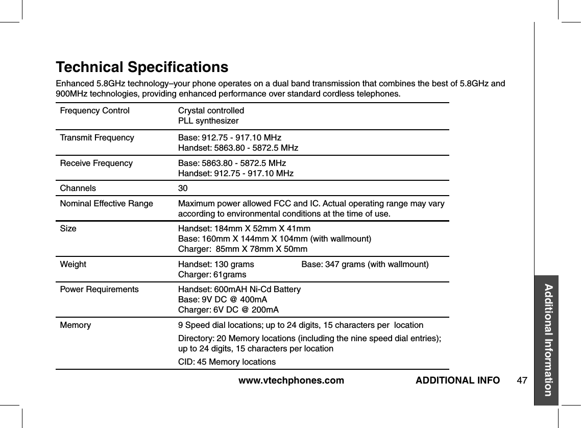 www.vtechphones.com 47Additional InformationADDITIONAL INFOTechnical SpeciﬁcationsFrequency Control Crystal controlled PLL synthesizerTransmit Frequency Base: 912.75 - 917.10 MHz Handset: 5863.80 - 5872.5 MHzReceive Frequency Base: 5863.80 - 5872.5 MHz Handset: 912.75 - 917.10 MHzChannels 30Nominal Effective Range Maximum power allowed FCC and IC. Actual operating range may vary according to environmental conditions at the time of use.Size Handset: 184mm X 52mm X 41mm Base: 160mm X 144mm X 104mm (with wallmount)Charger:  85mm X 78mm X 50mm  Weight Handset: 130 grams                    Base: 347 grams (with wallmount)   Charger: 61gramsPower Requirements Handset: 600mAH Ni-Cd Battery Base: 9V DC @ 400mACharger: 6V DC @ 200mAMemory 9 Speed dial locations; up to 24 digits, 15 characters per  locationDirectory: 20 Memory locations (including the nine speed dial entries);  up to 24 digits, 15 characters per locationCID: 45 Memory locationsEnhanced 5.8GHz technology–your phone operates on a dual band transmission that combines the best of 5.8GHz and 900MHz technologies, providing enhanced performance over standard cordless telephones.