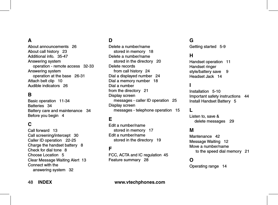 www.vtechphones.com48 INDEXA About announcements   26About call history   23Additional info.   35-47Answering system      operation - remote access   32-33Answering system      operation at the base   26-31Attach belt clip   10Audible indicators   26B Basic operation   11-34Batteries   34Battery care and maintenance    34Before you begin   4C Call forward   13Call screening/intercept   30Caller ID operation   22-25Charge the handset battery   8Check for dial tone  8Choose Location   5Clear Message Waiting Alert  13Connect with the      answering system   32D Delete a number/name   stored in memory   18Delete a number/name    stored in the directory   20Delete records   from call history  24Dial a displayed number   24Dial a memory number   18Dial a number from the directory   21Display screen   messages - caller ID operation   25Display screen   messages - telephone operation   15E Edit a number/name   stored in memory   17Edit a number/name   stored in the directory   19F FCC, ACTA and IC regulation  45Feature summary   28G Getting started   5-9H Handset operation  11Handset ringer style/battery save  9Headset Jack   14I Installation   5-10Important safety instructions  44Install Handset Battery   5L Listen to, save &amp;   delete messages    29M Mantenance   42Message Waiting   12Move a number/name   to the speed dial memory   21O Operating range   14