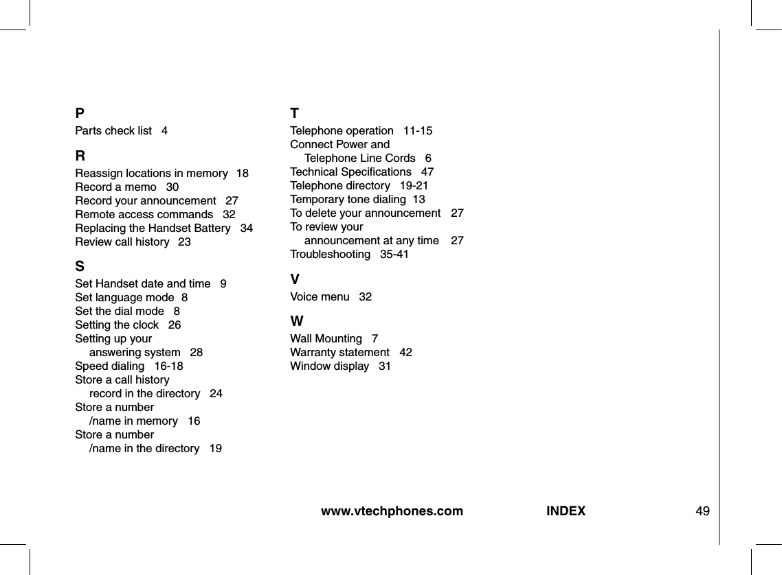 www.vtechphones.com 49INDEXP Parts check list   4R Reassign locations in memory   18Record a memo   30Record your announcement   27Remote access commands   32Replacing the Handset Battery   34Review call history  23S Set Handset date and time   9Set language mode  8Set the dial mode   8Setting the clock   26Setting up your   answering system   28Speed dialing   16-18Store a call history   record in the directory   24Store a number  /name in memory   16Store a number  /name in the directory   19T Telephone operation   11-15Connect Power and   Telephone Line Cords   6Technical Speciﬁcations   47Telephone directory   19-21Temporary tone dialing  13To delete your announcement    27To review your   announcement at any time    27Troubleshooting   35-41V Voice menu   32W Wall Mounting   7Warranty statement   42Window display   31