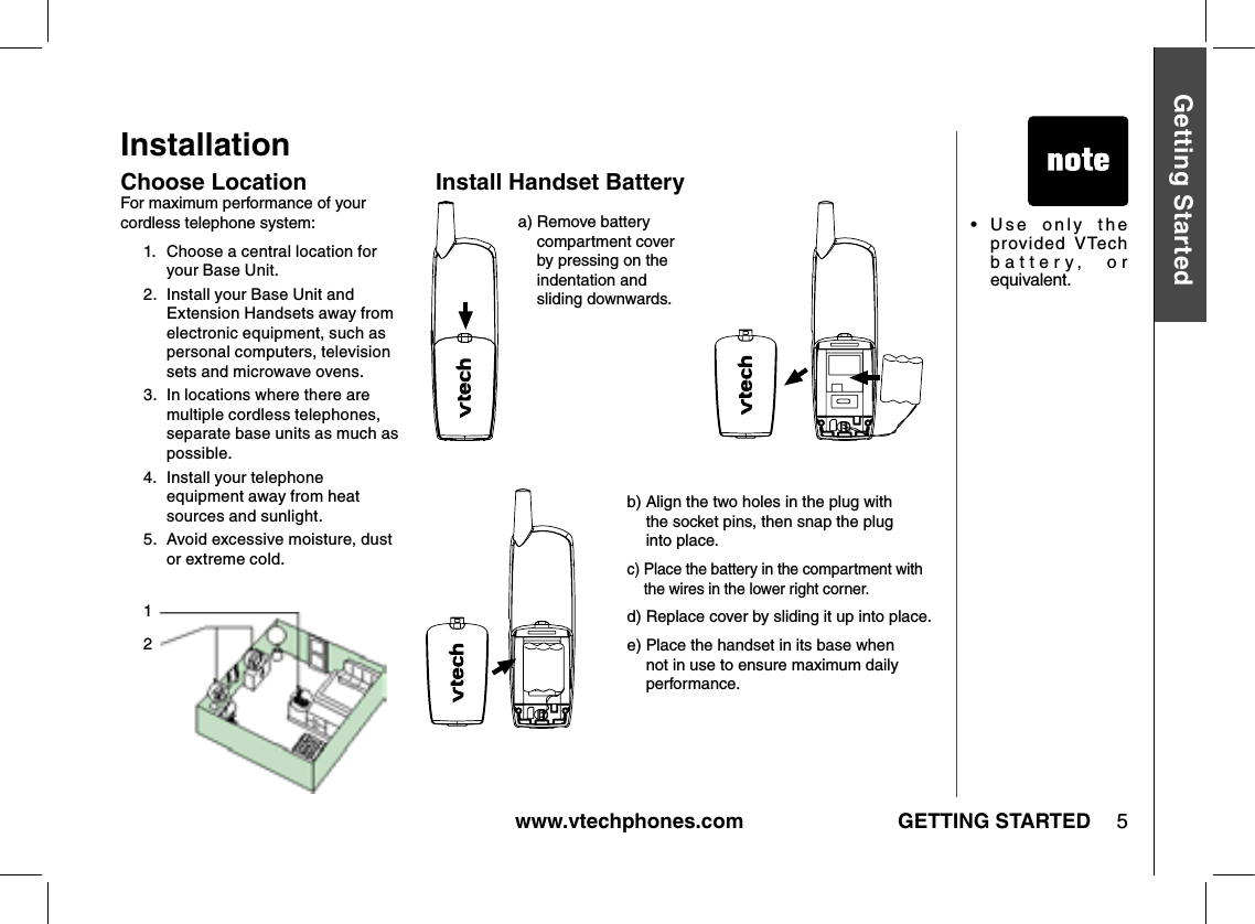 www.vtechphones.com 5GETTING STARTEDGetting StartedInstallationChoose LocationFor maximum performance of your cordless telephone system:1.   Choose a central location for your Base Unit.2.   Install your Base Unit and Extension Handsets away from electronic equipment, such as personal computers, television sets and microwave ovens.3.   In locations where there are multiple cordless telephones, separate base units as much as possible.4.   Install your telephone equipment away from heat sources and sunlight.5.   Avoid excessive moisture, dust or extreme cold.a)  Remove battery compartment cover by pressing on the indentation and sliding downwards.b)  Align the two holes in the plug with  the socket pins, then snap the plug  into place.c)  Place the battery in the compartment with the wires in the lower right corner. d)  Replace cover by sliding it up into place.e)  Place the handset in its base when not in use to ensure maximum daily performance.•   Use  only  the provided VTech battery,  or equivalent.Install Handset Battery12