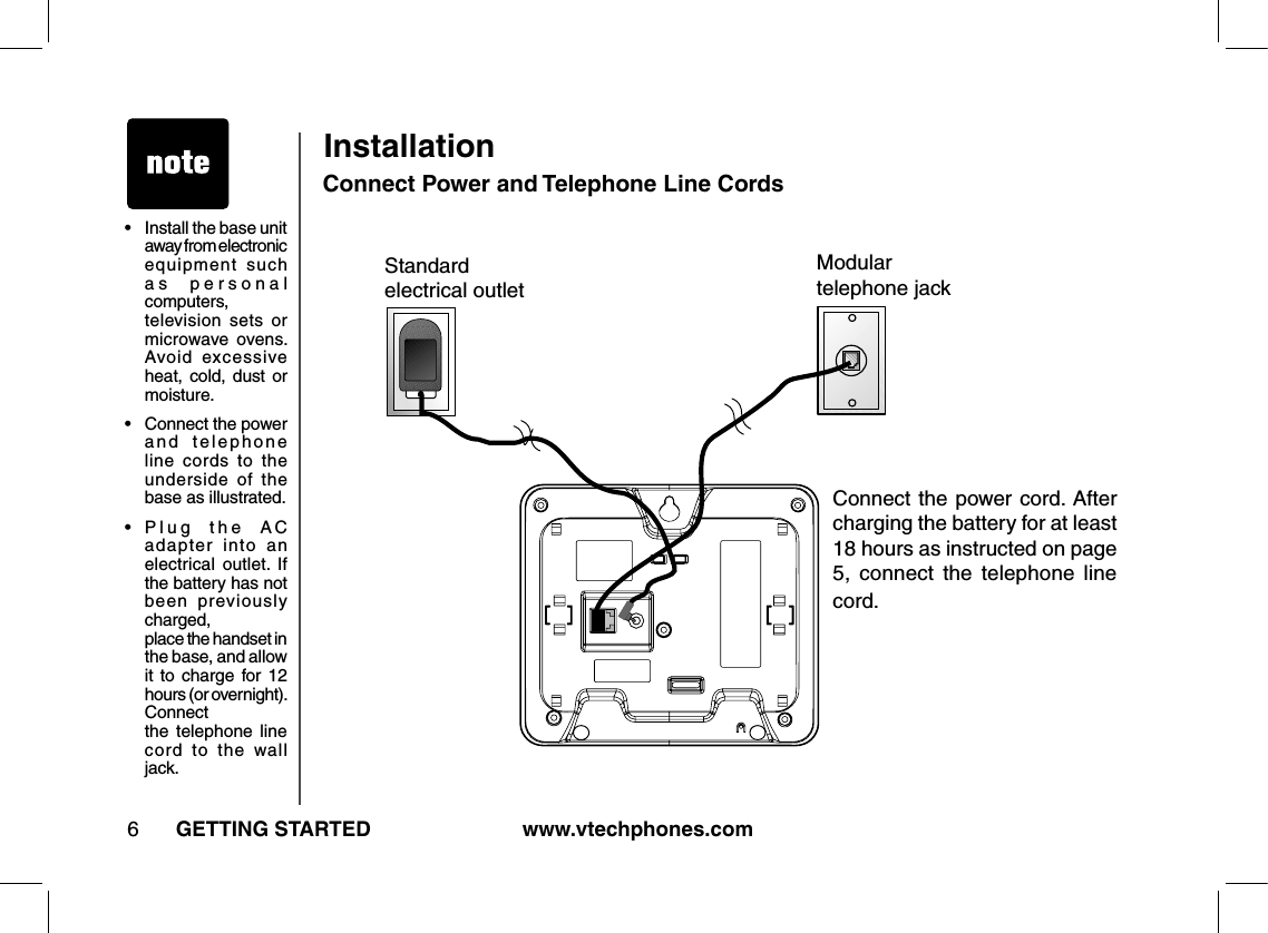 www.vtechphones.com6GETTING STARTEDInstallationConnect Power and Telephone Line CordsModulartelephone jackStandardelectrical outletConnect the power cord.  After charging the battery for at least 18 hours as instructed on page 5,  connect  the  telephone  line cord.•   Install the base unit away from electronic equipment  such as  personal computers, television  sets  or microwave  ovens. Avoid  excessive heat,  cold, dust  or moisture.•   Connect the power and  telephone line  cords  to  the underside  of  the base as illustrated.•   P l u g   t h e   A C adapter  into  an electrical  outlet.  If the battery has not been  previously charged,  place the handset in the base, and allow it  to  charge for 12 hours (or overnight). Connect  the  telephone  line cord  to  the  wall jack.