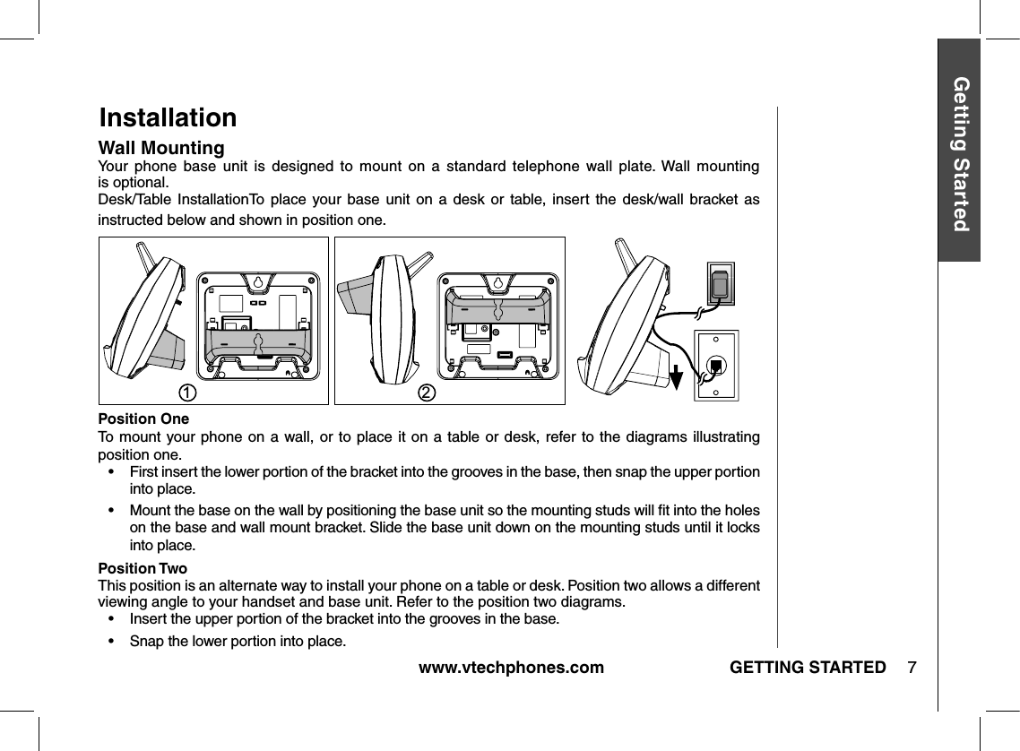 www.vtechphones.com 7GETTING STARTEDGetting StartedInstallationWall MountingYour  phone  base  unit  is  designed  to  mount  on  a  standard  telephone  wall  plate. Wall mounting  is optional.Desk/Table  InstallationTo  place  your  base  unit  on  a  desk  or  table, insert  the  desk/wall  bracket as instructed below and shown in position one.Position OneTo  mount your phone on a wall, or to  place  it on a table or desk,  refer to the diagrams illustrating position one. •    First insert the lower portion of the bracket into the grooves in the base, then snap the upper portion into place.•   Mount the base on the wall by positioning the base unit so the mounting studs will ﬁt into the holes on the base and wall mount bracket. Slide the base unit down on the mounting studs until it locks into place.Position TwoThis position is an alternate way to install your phone on a table or desk. Position two allows a different viewing angle to your handset and base unit. Refer to the position two diagrams. •   Insert the upper portion of the bracket into the grooves in the base.•   Snap the lower portion into place.