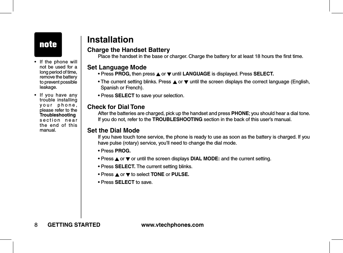 www.vtechphones.com8GETTING STARTEDInstallationCharge the Handset Battery  Place the handset in the base or charger. Charge the battery for at least 18 hours the ﬁrst time.Set Language Mode   •  Press PROG, then press ▲ or ▼ until LANGUAGE is displayed. Press SELECT.  •  The current setting blinks. Press ▲ or ▼ until the screen displays the correct language (English, Spanish or French).  • Press SELECT to save your selection.Check for Dial Tone   After the batteries are charged, pick up the handset and press PHONE; you should hear a dial tone. If you do not, refer to the TROUBLESHOOTING section in the back of this user’s manual.Set the Dial Mode   If you have touch tone service, the phone is ready to use as soon as the battery is charged. If you have pulse (rotary) service, you’ll need to change the dial mode.  • Press PROG.  • Press ▲ or ▼ or until the screen displays DIAL MODE: and the current setting.  • Press SELECT. The current setting blinks.  • Press ▲ or ▼ to select TONE or PULSE.  • Press SELECT to save.•   If  the  phone  will not be  used  for  a long period of time, remove the battery to prevent possible leakage.•   If  you  have  any trouble installing your  phone, please refer to the Troubleshooting section  near the  end  of  this manual.