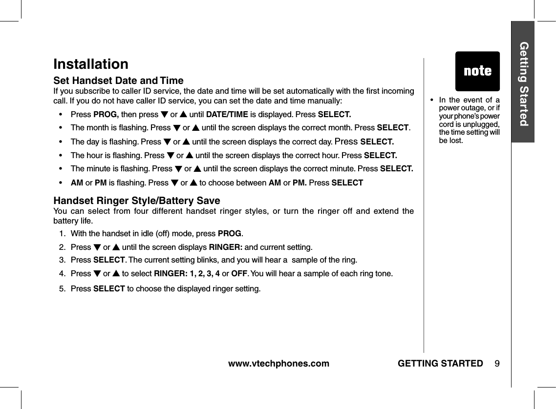 www.vtechphones.com 9GETTING STARTEDGetting StartedInstallationSet Handset Date and Time If you subscribe to caller ID service, the date and time will be set automatically with the ﬁrst incoming call. If you do not have caller ID service, you can set the date and time manually:•    Press PROG, then press  or   until DATE/TIME is displayed. Press SELECT.•    The month is ﬂashing. Press  or   until the screen displays the correct month. Press SELECT.•    The day is ﬂashing. Press  or   until the screen displays the correct day. Press SELECT.•    The hour is ﬂashing. Press  or   until the screen displays the correct hour. Press SELECT.•    The minute is ﬂashing. Press  or   until the screen displays the correct minute. Press SELECT.•    AM or PM is ﬂashing. Press  or   to choose between AM or PM. Press SELECTHandset Ringer Style/Battery Save You  can  select  from  four  different  handset  ringer  styles,  or  turn  the  ringer  off  and  extend  the  battery life.1.   With the handset in idle (off) mode, press PROG.2.  Press  or   until the screen displays RINGER: and current setting.3.  Press SELECT. The current setting blinks, and you will hear a  sample of the ring.4.    Press  or   to select RINGER: 1, 2, 3, 4 or OFF. You will hear a sample of each ring tone.5.   Press SELECT to choose the displayed ringer setting.•   In  the  event  of  a power outage, or if your phone’s power cord is unplugged, the time setting will be lost.