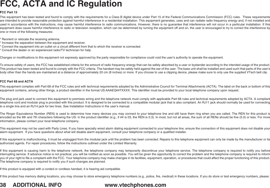 www.vtechphones.com38 ADDITIONAL INFOFCC, ACTA and IC RegulationFCC Part 15This equipment has been tested and found to comply with the requirements for a Class B digital device under Part 15 of the Federal Communications Commission (FCC) rules.  These requirements are intended to provide reasonable protection against harmful interference in a residential installation. This equipment generates, uses and can radiate radio frequency energy and, if not installed and used in accordance with the instructions, may cause harmful interference to radio communications. However, there is no guarantee that interference will not occur in a particular installation. If this equipment does cause harmful interference to radio or television reception, which can be determined by turning the equipment off and on, the user is encouraged to try to correct the interference by one or more of the following measures:* Reorient or relocate the receiving antenna.* Increase the separation between the equipment and receiver.* Connect the equipment into an outlet on a circuit different from that to which the receiver is connected. * Consult the dealer or an experienced radio/TV technician for help.Changes or modiﬁcations to this equipment not expressly approved by the party responsible for compliance could void the user’s authority to operate the equipment.To ensure safety of users, the FCC has established criteria for the amount of radio frequency energy that can be safely absorbed by a user or bystander according to the intended usage of the product. This product has been tested and found to comply with the FCC criteria. The handset may be safely held against the ear of the user. The base unit shall be installed and used such that parts of the user’s body other than the hands are maintained at a distance of approximately 20 cm (8 inches) or more. If you choose to use a clipping device, please make sure to only use the supplied VTech belt clip.FCC Part 68 and ACTAThis equipment complies with Part 68 of the FCC rules and with technical requirements adopted by the Administrative Council for Terminal Attachments (ACTA). The label on the back or bottom of this equipment contains, among other things, a product identiﬁer in the format US:AAAEQ##TXXXX. This identiﬁer must be provided to your local telephone company upon request.The plug and jack used to connect this equipment to premises wiring and the telephone network must comply with applicable Part 68 rules and technical requirements adopted by ACTA. A compliant telephone cord and modular plug is provided with this product. It is designed to be connected to a compatible modular jack that is also compliant. An RJ11 jack should normally be used for connecting to a single line and an RJ14 jack for two lines. See Installation Instructions in the user’s manual.The Ringer Equivalence Number  (REN) is used to determine how many devices you may connect to your telephone line  and still have them ring when you are called. The REN for this product is encoded as the 6th and 7th characters following the US: in the product identiﬁer (e.g., if ## is 03, the REN is 0.3). In most, but not all areas, the sum of all RENs should be ﬁve (5.0) or less. For more information, please contact your local telephone company.This equipment may not be used with Party Lines. If you have specially wired alarm dialing equipment connected to your telephone line, ensure the connection of this equipment does not disable your alarm equipment.  If you have questions about what will disable alarm equipment, consult your telephone company or a qualiﬁed installer.If this equipment is malfunctioning, it must be unplugged from the modular jack until the problem has been corrected. Repairs to this telephone equipment can only be made by the manufacturer or its authorized agents. For repair procedures, follow the instructions outlined under the Limited Warranty.If this  equipment  is  causing  harm to the  telephone  network,  the  telephone company may  temporarily  discontinue  your  telephone service. The telephone  company  is  required  to notify you  before interrupting service. If advance notice is not practical, you will be notiﬁed as soon as possible. You will be given the opportunity to correct the problem and the telephone company is required to inform you of your right to ﬁle a complaint with the FCC. Your telephone company may make changes in its facilities, equipment, operation, or procedures that could affect the proper functioning of this product. The telephone company is required to notify you if such changes are planned.If this product is equipped with a corded or cordless handset, it is hearing aid compatible.If this product has memory dialing locations, you may choose to store emergency telephone numbers (e.g., police, ﬁre, medical) in these locations. If you do store or test emergency numbers, please: