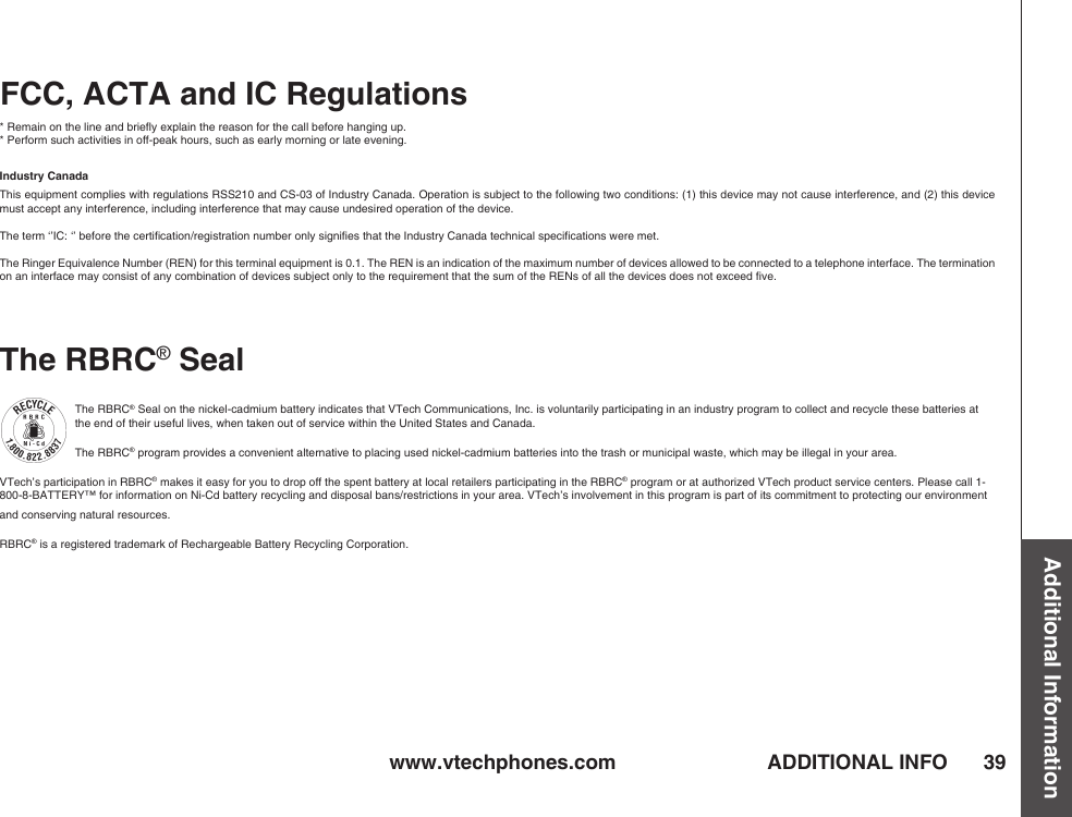 www.vtechphones.com 39Additional InformationADDITIONAL INFOFCC, ACTA and IC Regulations* Remain on the line and brieﬂy explain the reason for the call before hanging up.* Perform such activities in off-peak hours, such as early morning or late evening.Industry CanadaThis equipment complies with regulations RSS210 and CS-03 of Industry Canada. Operation is subject to the following two conditions: (1) this device may not cause interference, and (2) this device must accept any interference, including interference that may cause undesired operation of the device.The term ‘’IC: ‘’ before the certiﬁcation/registration number only signiﬁes that the Industry Canada technical speciﬁcations were met.The Ringer Equivalence Number (REN) for this terminal equipment is 0.1. The REN is an indication of the maximum number of devices allowed to be connected to a telephone interface. The termination on an interface may consist of any combination of devices subject only to the requirement that the sum of the RENs of all the devices does not exceed ﬁve.The RBRC® SealThe RBRC® Seal on the nickel-cadmium battery indicates that VTech Communications, Inc. is voluntarily participating in an industry program to collect and recycle these batteries at the end of their useful lives, when taken out of service within the United States and Canada. The RBRC® program provides a convenient alternative to placing used nickel-cadmium batteries into the trash or municipal waste, which may be illegal in your area.VTech’s participation in RBRC® makes it easy for you to drop off the spent battery at local retailers participating in the RBRC® program or at authorized VTech product service centers. Please call 1-800-8-BATTERY™ for information on Ni-Cd battery recycling and disposal bans/restrictions in your area. VTech’s involvement in this program is part of its commitment to protecting our environment and conserving natural resources.RBRC® is a registered trademark of Rechargeable Battery Recycling Corporation.