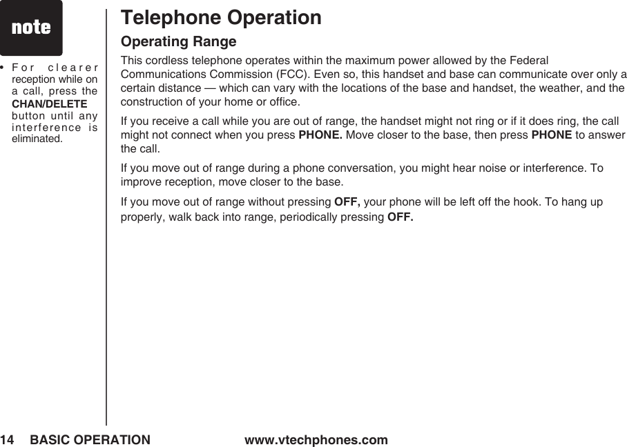www.vtechphones.com14 BASIC OPERATION•   For  clearer reception while on a  call,  press  the CHAN/DELETE button  until  any interference  is eliminated.Telephone OperationOperating RangeThis cordless telephone operates within the maximum power allowed by the Federal  Communications Commission (FCC). Even so, this handset and base can communicate over only a certain distance — which can vary with the locations of the base and handset, the weather, and the construction of your home or ofﬁce. If you receive a call while you are out of range, the handset might not ring or if it does ring, the call might not connect when you press PHONE. Move closer to the base, then press PHONE to answer the call.If you move out of range during a phone conversation, you might hear noise or interference. To improve reception, move closer to the base.If you move out of range without pressing OFF, your phone will be left off the hook. To hang up properly, walk back into range, periodically pressing OFF.