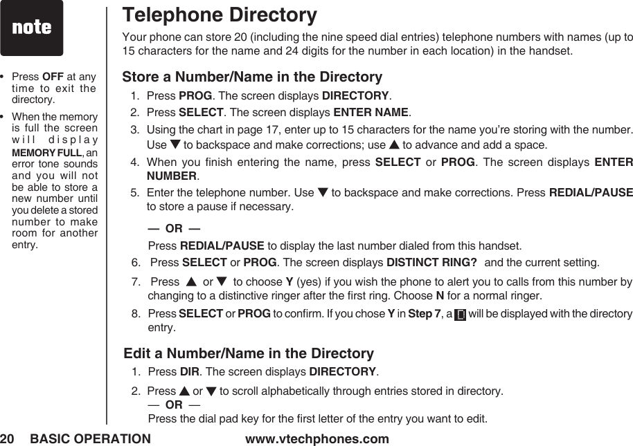 www.vtechphones.com20 BASIC OPERATIONTelephone DirectoryYour phone can store 20 (including the nine speed dial entries) telephone numbers with names (up to 15 characters for the name and 24 digits for the number in each location) in the handset.Store a Number/Name in the Directory1.   Press PROG. The screen displays DIRECTORY.2.   Press SELECT. The screen displays ENTER NAME.3.   Using the chart in page 17, enter up to 15 characters for the name you’re storing with the number. Use   to backspace and make corrections; use   to advance and add a space.4.  When  you  ﬁnish  entering  the  name,  press  SELECT  or  PROG.  The  screen  displays  ENTER NUMBER.5.   Enter the telephone number. Use   to backspace and make corrections. Press REDIAL/PAUSE to store a pause if necessary.             —  OR  —       Press REDIAL/PAUSE to display the last number dialed from this handset.6.   Press SELECT or PROG. The screen displays DISTINCT RING? and the current setting.7.   Press     or    to choose Y (yes) if you wish the phone to alert you to calls from this number by changing to a distinctive ringer after the ﬁrst ring. Choose N for a normal ringer.8.   Press SELECT or PROG to conﬁrm. If you chose Y in Step 7, a   will be displayed with the directory entry.Edit a Number/Name in the Directory1.   Press DIR. The screen displays DIRECTORY.2.  Press   or   to scroll alphabetically through entries stored in directory.     —  OR  —           Press the dial pad key for the ﬁrst letter of the entry you want to edit.•    Press OFF at any time  to  exit  the directory.•    When the memory is  full  the  screen will  display MEMORY FULL, an error  tone  sounds and  you  will  not be able to store a new  number  until you delete a stored number  to  make room  for  another entry.
