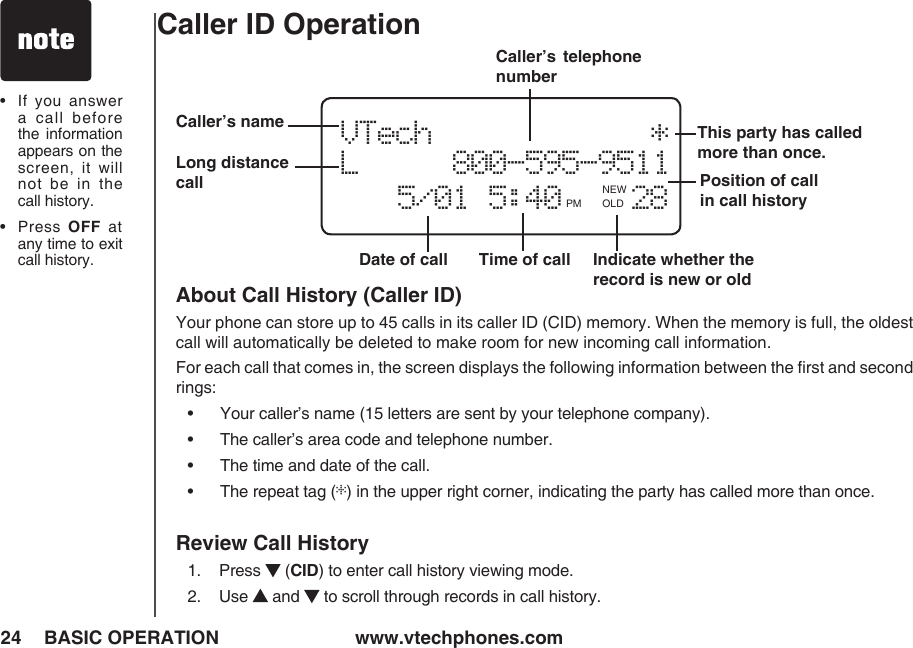 www.vtechphones.com24 BASIC OPERATIONCaller ID Operation•   If you  answer a  call  before the  information appears on the screen,  it  will not  be  in  the call history.•   Press OFF  at any time to exit call history.About Call History (Caller ID)Your phone can store up to 45 calls in its caller ID (CID) memory. When the memory is full, the oldest call will automatically be deleted to make room for new incoming call information.For each call that comes in, the screen displays the following information between the ﬁrst and second rings:•      Your caller’s name (15 letters are sent by your telephone company).•      The caller’s area code and telephone number.•      The time and date of the call.•      The repeat tag (*) in the upper right corner, indicating the party has called more than once.Review Call History1.    Press   (CID) to enter call history viewing mode. 2.    Use   and   to scroll through records in call history.Date of call Time of call Position of call in call history VTech            *   L     800-595-9511          5/01 5:40    28PM OLD   Caller’s  telephone numberCaller’s nameIndicate whether the record is new or oldNEW   Long distance callThis party has called more than once.