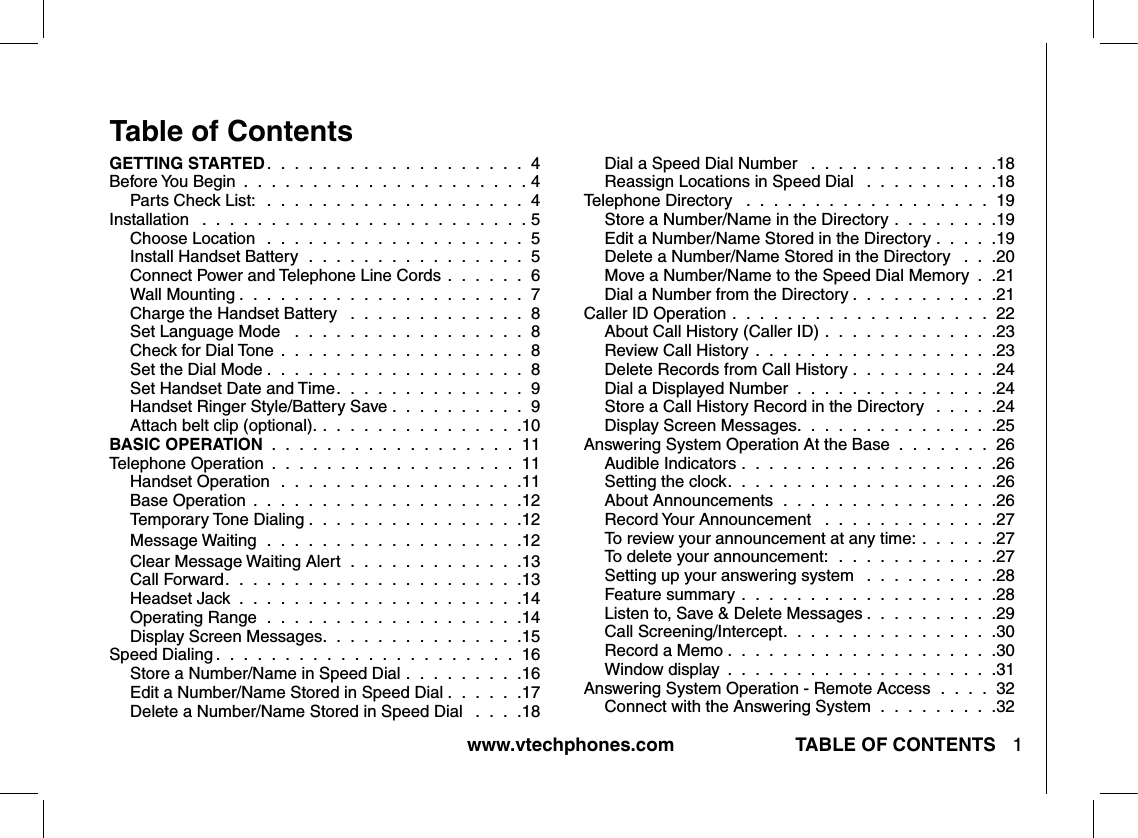 www.vtechphones.com TABLE OF CONTENTS 1Table of ContentsGETTING STARTED.  .  .  .  .  .  .  .  .  .  .  .  .  .  .  .  .  .  .  4Before You Begin  .  .  .  .  .  .  .  .  .  .  .  .  .  .  .  .  .  .  .  .  . 4Parts Check List:  .  .  .  .  .  .  .  .  .  .  .  .  .  .  .  .  .  .  .  4Installation   .  .  .  .  .  .  .  .  .  .  .  .  .  .  .  .  .  .  .  .  .  .  .  . 5Choose Location   .  .  .  .  .  .  .  .  .  .  .  .  .  .  .  .  .  .  .  5Install Handset Battery  .  .  .  .  .  .  .  .  .  .  .  .  .  .  .  .  5Connect Power and Telephone Line Cords  .  .  .  .  .  .  6Wall Mounting .  .  .  .  .  .  .  .  .  .  .  .  .  .  .  .  .  .  .  .  .  7Charge the Handset Battery   .  .  .  .  .  .  .  .  .  .  .  .  .  8Set Language Mode   .  .  .  .  .  .  .  .  .  .  .  .  .  .  .  .  .  8Check for Dial Tone  .  .  .  .  .  .  .  .  .  .  .  .  .  .  .  .  .  .  8Set the Dial Mode .  .  .  .  .  .  .  .  .  .  .  .  .  .  .  .  .  .  .  8Set Handset Date and Time.  .  .  .  .  .  .  .  .  .  .  .  .  .  9Handset Ringer Style/Battery Save .  .  .  .  .  .  .  .  .  .  9Attach belt clip (optional). .  .  .  .  .  .  .  .  .  .  .  .  .  .  .10BASIC OPERATION  .  .  .  .  .  .  .  .  .  .  .  .  .  .  .  .  .  .  11Telephone Operation  .  .  .  .  .  .  .  .  .  .  .  .  .  .  .  .  .  .  11Handset Operation  .  .  .  .  .  .  .  .  .  .  .  .  .  .  .  .  .  .11Base Operation  .  .  .  .  .  .  .  .  .  .  .  .  .  .  .  .  .  .  .  .12Temporary Tone Dialing .  .  .  .  .  .  .  .  .  .  .  .  .  .  .  .12Message Waiting  .  .  .  .  .  .  .  .  .  .  .  .  .  .  .  .  .  .  .12Clear Message Waiting Alert  .  .  .  .  .  .  .  .  .  .  .  .  .13Call Forward.  .  .  .  .  .  .  .  .  .  .  .  .  .  .  .  .  .  .  .  .  .13Headset Jack  .  .  .  .  .  .  .  .  .  .  .  .  .  .  .  .  .  .  .  .  .14Operating Range  .  .  .  .  .  .  .  .  .  .  .  .  .  .  .  .  .  .  .14Display Screen Messages.  .  .  .  .  .  .  .  .  .  .  .  .  .  .15Speed Dialing .  .  .  .  .  .  .  .  .  .  .  .  .  .  .  .  .  .  .  .  .  .  16Store a Number/Name in Speed Dial  .  .  .  .  .  .  .  .  .16Edit a Number/Name Stored in Speed Dial .  .  .  .  .  .17Delete a Number/Name Stored in Speed Dial   .  .  .  .18Dial a Speed Dial Number   .  .  .  .  .  .  .  .  .  .  .  .  .  .18Reassign Locations in Speed Dial   .  .  .  .  .  .  .  .  .  .18Telephone Directory   .  .  .  .  .  .  .  .  .  .  .  .  .  .  .  .  .  .  19Store a Number/Name in the Directory  .  .  .  .  .  .  .  .19Edit a Number/Name Stored in the Directory  .  .  .  .  .19Delete a Number/Name Stored in the Directory   .  .  .20Move a Number/Name to the Speed Dial Memory  .  .21Dial a Number from the Directory .  .  .  .  .  .  .  .  .  .  .21Caller ID Operation .  .  .  .  .  .  .  .  .  .  .  .  .  .  .  .  .  .  .  22About Call History (Caller ID)  .  .  .  .  .  .  .  .  .  .  .  .  .23Review Call History  .  .  .  .  .  .  .  .  .  .  .  .  .  .  .  .  .  .23Delete Records from Call History  .  .  .  .  .  .  .  .  .  .  .24Dial a Displayed Number  .  .  .  .  .  .  .  .  .  .  .  .  .  .  .24Store a Call History Record in the Directory   .  .  .  .  .24Display Screen Messages.  .  .  .  .  .  .  .  .  .  .  .  .  .  .25Answering System Operation At the Base  .  .  .  .  .  .  .  26Audible Indicators  .  .  .  .  .  .  .  .  .  .  .  .  .  .  .  .  .  .  .26Setting the clock.  .  .  .  .  .  .  .  .  .  .  .  .  .  .  .  .  .  .  .26About Announcements  .  .  .  .  .  .  .  .  .  .  .  .  .  .  .  .26Record Your Announcement   .  .  .  .  .  .  .  .  .  .  .  .  .27To review your announcement at any time:  .  .  .  .  .  .27To delete your announcement:  .  .  .  .  .  .  .  .  .  .  .  .27Setting up your answering system   .  .  .  .  .  .  .  .  .  .28Feature summary  .  .  .  .  .  .  .  .  .  .  .  .  .  .  .  .  .  .  .28Listen to, Save &amp; Delete Messages .  .  .  .  .  .  .  .  .  .29Call Screening/Intercept.  .  .  .  .  .  .  .  .  .  .  .  .  .  .  .30Record a Memo .  .  .  .  .  .  .  .  .  .  .  .  .  .  .  .  .  .  .  .30Window display  .  .  .  .  .  .  .  .  .  .  .  .  .  .  .  .  .  .  .  .31Answering System Operation - Remote Access   .  .  .  .  32Connect with the Answering System  .  .  .  .  .  .  .  .  .32