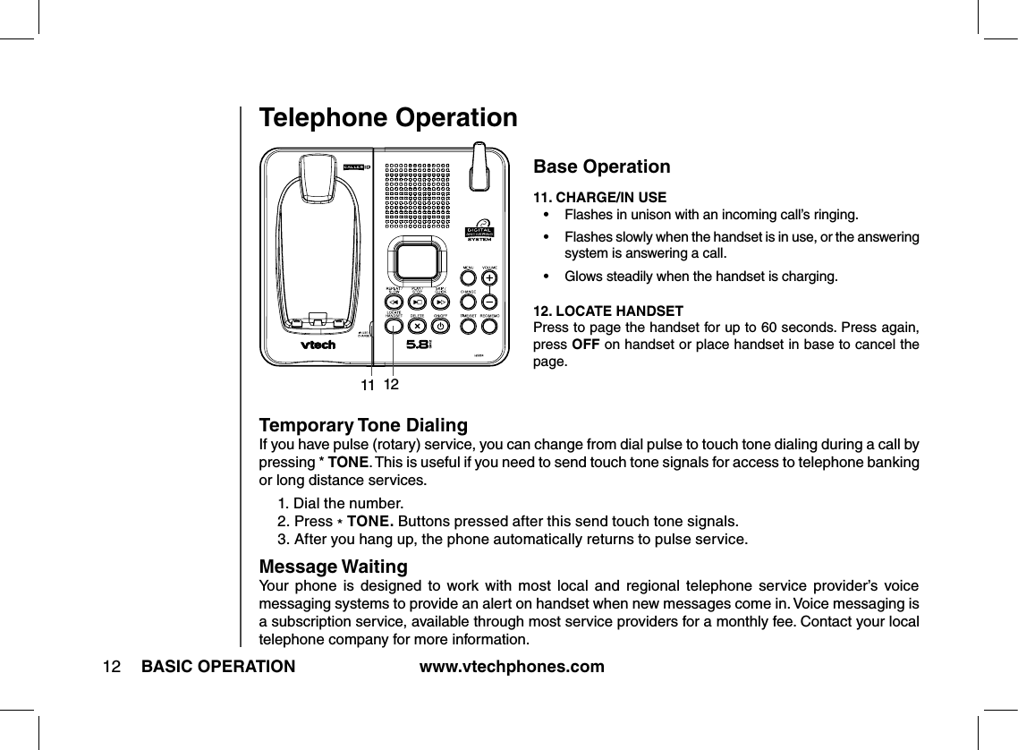 www.vtechphones.com12 BASIC OPERATIONTelephone OperationBase Operation11. CHARGE/IN USE•   Flashes in unison with an incoming call’s ringing.•   Flashes slowly when the handset is in use, or the answering system is answering a call.•   Glows steadily when the handset is charging.12. LOCATE HANDSETPress to page the handset for up to 60 seconds. Press again, press OFF on handset or place handset in base to cancel the page.11 12Temporary Tone DialingIf you have pulse (rotary) service, you can change from dial pulse to touch tone dialing during a call by pressing * TONE. This is useful if you need to send touch tone signals for access to telephone banking or long distance services.1. Dial the number.2.  Press * TONE. Buttons pressed after this send touch tone signals.3.  After you hang up, the phone automatically returns to pulse service.Message WaitingYour  phone  is  designed  to  work  with  most  local  and  regional  telephone  service  provider’s  voice messaging systems to provide an alert on handset when new messages come in. Voice messaging is a subscription service, available through most service providers for a monthly fee. Contact your local telephone company for more information.