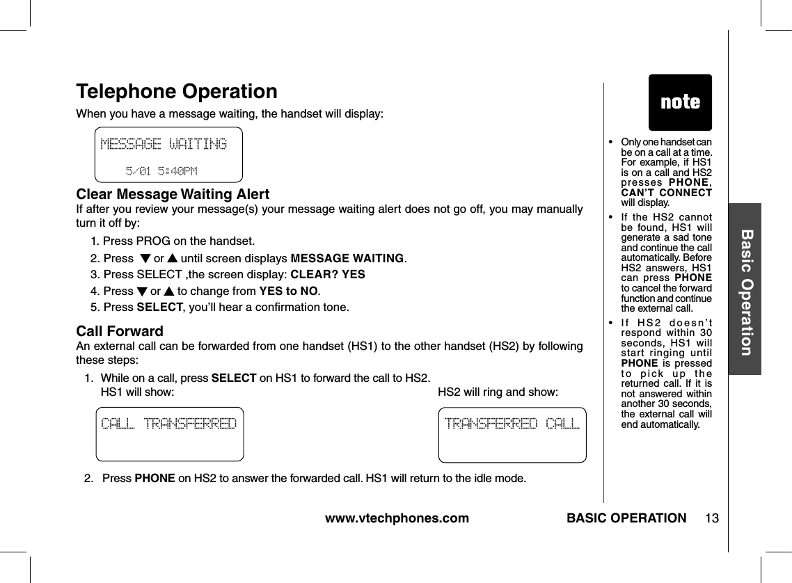 www.vtechphones.com 13Basic OperationBASIC OPERATIONTelephone Operation•  Only one handset can be on a call at a time. For example, if HS1 is on a call and HS2 presses  PHONE, CAN’T  CONNECT will display.•  If  the  HS2  cannot be  found,  HS1  will generate a sad tone and continue the call automatically. Before HS2  answers,  HS1 can  press  PHONE to cancel the forward function and continue the external call.•   If  HS2  doesn’t respond  within  30 seconds,  HS1  will start  ringing  until PHONE  is  pressed to  pick  up  the returned  call.  If  it  is not answered within another 30 seconds, the external call  will end automatically.TRANSFERRED CALLCALL TRANSFERREDWhen you have a message waiting, the handset will display:Clear Message Waiting AlertIf after you review your message(s) your message waiting alert does not go off, you may manually turn it off by: 1. Press PROG on the handset.2. Press    or   until screen displays MESSAGE WAITING.3. Press SELECT ,the screen display: CLEAR? YES4. Press   or   to change from YES to NO.5. Press SELECT, you’ll hear a conﬁrmation tone.Call ForwardAn external call can be forwarded from one handset (HS1) to the other handset (HS2) by following these steps:1.   While on a call, press SELECT on HS1 to forward the call to HS2.   HS1 will show:                                                                                     HS2 will ring and show:2.   Press PHONE on HS2 to answer the forwarded call. HS1 will return to the idle mode.MESSAGE WAITING       5/01 5:40PM 