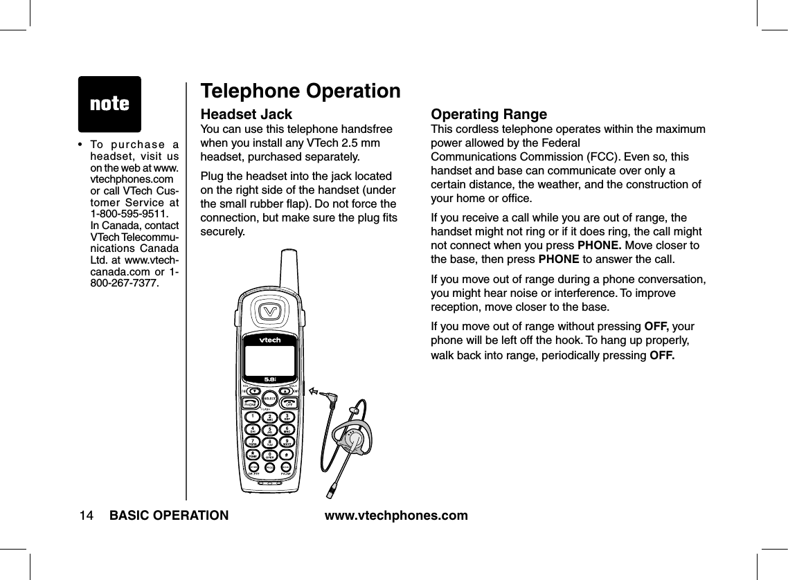 www.vtechphones.com14 BASIC OPERATIONOperating RangeThis cordless telephone operates within the maximum power allowed by the Federal  Communications Commission (FCC). Even so, this handset and base can communicate over only a certain distance, the weather, and the construction of your home or ofﬁce. If you receive a call while you are out of range, the handset might not ring or if it does ring, the call might not connect when you press PHONE. Move closer to the base, then press PHONE to answer the call.If you move out of range during a phone conversation, you might hear noise or interference. To improve reception, move closer to the base.If you move out of range without pressing OFF, your phone will be left off the hook. To hang up properly, walk back into range, periodically pressing OFF.•   To  purchase  a headset,  visit  us on the web at www.vtechphones.com  or call VTech Cus-tomer  Service  at 1-800-595-9511. In Canada, contact VTech Telecommu-nications  Canada Ltd.  at www.vtech-canada.com  or  1-800-267-7377.Headset JackYou can use this telephone handsfree when you install any VTech 2.5 mm headset, purchased separately.Plug the headset into the jack located on the right side of the handset (under the small rubber ﬂap). Do not force the connection, but make sure the plug ﬁts securely.Telephone Operation