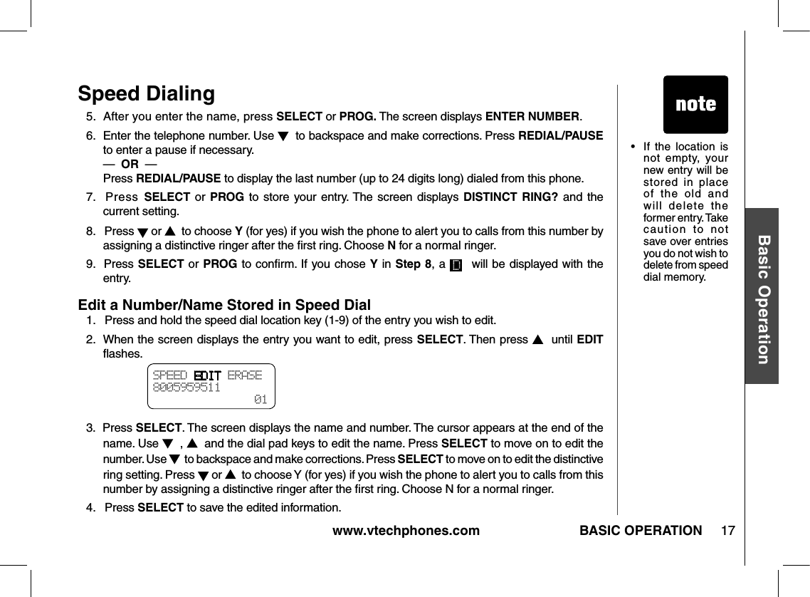 www.vtechphones.com 17Basic OperationBASIC OPERATIONSpeed DialingSPEED EDIT ERASE8005959511  01•   If  the  location  is not  empty,  your new entry will be stored  in  place of  the  old  and will  delete  the former entry. Take caution  to  not save over entries you do not wish to delete from speed dial memory.5.  After you enter the name, press SELECT or PROG. The screen displays ENTER NUMBER.6.   Enter the telephone number. Use    to backspace and make corrections. Press REDIAL/PAUSE to enter a pause if necessary.             —  OR  —          Press REDIAL/PAUSE to display the last number (up to 24 digits long) dialed from this phone.7.  Press  SELECT or  PROG  to  store your  entry. The screen displays DISTINCT  RING? and the current setting.8.   Press   or    to choose Y (for yes) if you wish the phone to alert you to calls from this number by assigning a distinctive ringer after the ﬁrst ring. Choose N for a normal ringer.9.  Press SELECT or PROG to conﬁrm. If you chose Y in Step 8, a   will be displayed with the entry.Edit a Number/Name Stored in Speed Dial1.   Press and hold the speed dial location key (1-9) of the entry you wish to edit.2.   When the screen displays the entry you want to edit, press SELECT. Then press    until EDIT ﬂashes.3.  Press SELECT. The screen displays the name and number. The cursor appears at the end of the name. Use    ,    and the dial pad keys to edit the name. Press SELECT to move on to edit the number. Use    to backspace and make corrections. Press SELECT to move on to edit the distinctive ring setting. Press   or    to choose Y (for yes) if you wish the phone to alert you to calls from this number by assigning a distinctive ringer after the ﬁrst ring. Choose N for a normal ringer.4.   Press SELECT to save the edited information.