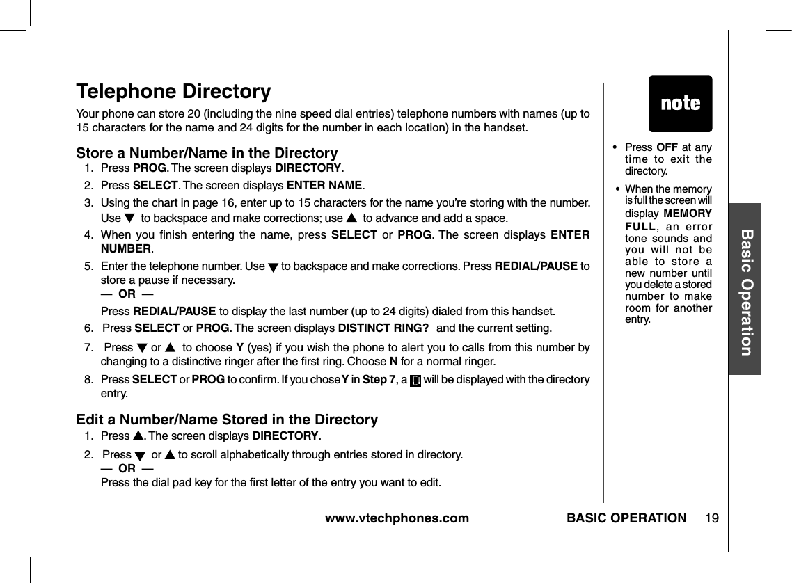www.vtechphones.com 19Basic OperationBASIC OPERATIONTelephone DirectoryYour phone can store 20 (including the nine speed dial entries) telephone numbers with names (up to 15 characters for the name and 24 digits for the number in each location) in the handset.Store a Number/Name in the Directory1.   Press PROG. The screen displays DIRECTORY.2.   Press SELECT. The screen displays ENTER NAME.3.   Using the chart in page 16, enter up to 15 characters for the name you’re storing with the number. Use    to backspace and make corrections; use    to advance and add a space.4.  When  you  ﬁnish  entering  the  name,  press  SELECT  or  PROG. The  screen  displays  ENTER NUMBER.5.   Enter the telephone number. Use   to backspace and make corrections. Press REDIAL/PAUSE to store a pause if necessary.             —  OR  —       Press REDIAL/PAUSE to display the last number (up to 24 digits) dialed from this handset.6.   Press SELECT or PROG. The screen displays DISTINCT RING? and the current setting.7.   Press   or    to choose Y (yes) if you wish the phone to alert you to calls from this number by changing to a distinctive ringer after the ﬁrst ring. Choose N for a normal ringer.8.   Press SELECT or PROG to conﬁrm. If you chose Y in Step 7, a   will be displayed with the directory entry.Edit a Number/Name Stored in the Directory1.   Press  . The screen displays DIRECTORY.2.   Press    or   to scroll alphabetically through entries stored in directory.     —  OR  —           Press the dial pad key for the ﬁrst letter of the entry you want to edit.•  Press OFF at any time  to  exit  the directory. •  When the memory is full the screen will display MEMORY FULL,  an  error tone  sounds  and you  will  not  be able  to  store  a new number  until you delete a stored number  to  make room  for  another entry.
