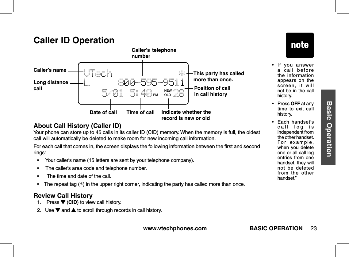 www.vtechphones.com 23Basic OperationBASIC OPERATIONCaller ID OperationAbout Call History (Caller ID)Your phone can store up to 45 calls in its caller ID (CID) memory. When the memory is full, the oldest call will automatically be deleted to make room for new incoming call information.For each call that comes in, the screen displays the following information between the ﬁrst and second rings:•     Your caller’s name (15 letters are sent by your telephone company).•     The caller’s area code and telephone number.•      The time and date of the call.•    The repeat tag (*) in the upper right corner, indicating the party has called more than once.Review Call History1.    Press   (CID) to view call history. 2.   Use   and   to scroll through records in call history.Date of call Time of call Position of call in call history VTech            *   L     800-595-9511          5/01 5:40    28PM OLD   Caller’s  telephone numberCaller’s nameIndicate whether the record is new or old•   I f  you   a n sw er a  call  before the  information appears  on  the screen,  it  will not be in the call history.•  Press OFF at any time  to  exit  call history.•  Each  handset’s call  log  is independent from the other handset. For  example, when  you  delete one or all call log entries  from  one handset, they will not  be  deleted from  the  other handset.”NEW   Long distance callThis party has called more than once.