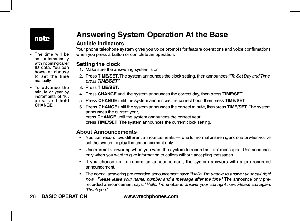 www.vtechphones.com26 BASIC OPERATIONAnswering System Operation At the BaseAudible IndicatorsYour phone telephone system gives you voice prompts for feature operations and voice conﬁrmations when you press a button or complete an operation.Setting the clock1.  Make sure the answering system is on.2.  Press TIME/SET. The system announces the clock setting, then announces: “To Set Day and Time, press TIME/SET.”3.  Press TIME/SET.4.  Press CHANGE until the system announces the correct day, then press TIME/SET.5.  Press CHANGE until the system announces the correct hour, then press TIME/SET.6.  Press CHANGE until the system announces the correct minute, then press TIME/SET. The system announces the current year,              press CHANGE until the system announces the correct year,        press TIME/SET. The system announces the current clock setting. About Announcements•   You can record  two different announcements —  one for normal answering and one for when you’ve  set the system to play the announcement only.•   Use normal answering when you want the system to record callers’ messages. Use announce only when you want to give information to callers without accepting messages.•   If  you choose  not  to  record  an  announcement,  the  system  answers with  a  pre-recorded announcement.•   The normal answering pre-recorded announcement says: “Hello. I’m unable to answer your call right  now.  Please leave your name, number and a message after the tone.” The announce only pre-recorded announcement says: “Hello, I’m unable to answer your call right now. Please call again. Thank you.”•  The  time  will  be set  automatically with incoming caller ID  data. You  can however  choose to  set  the  time manually.•  To  advance  the minute  or  year  by increments  of  10, press  and  hold CHANGE.