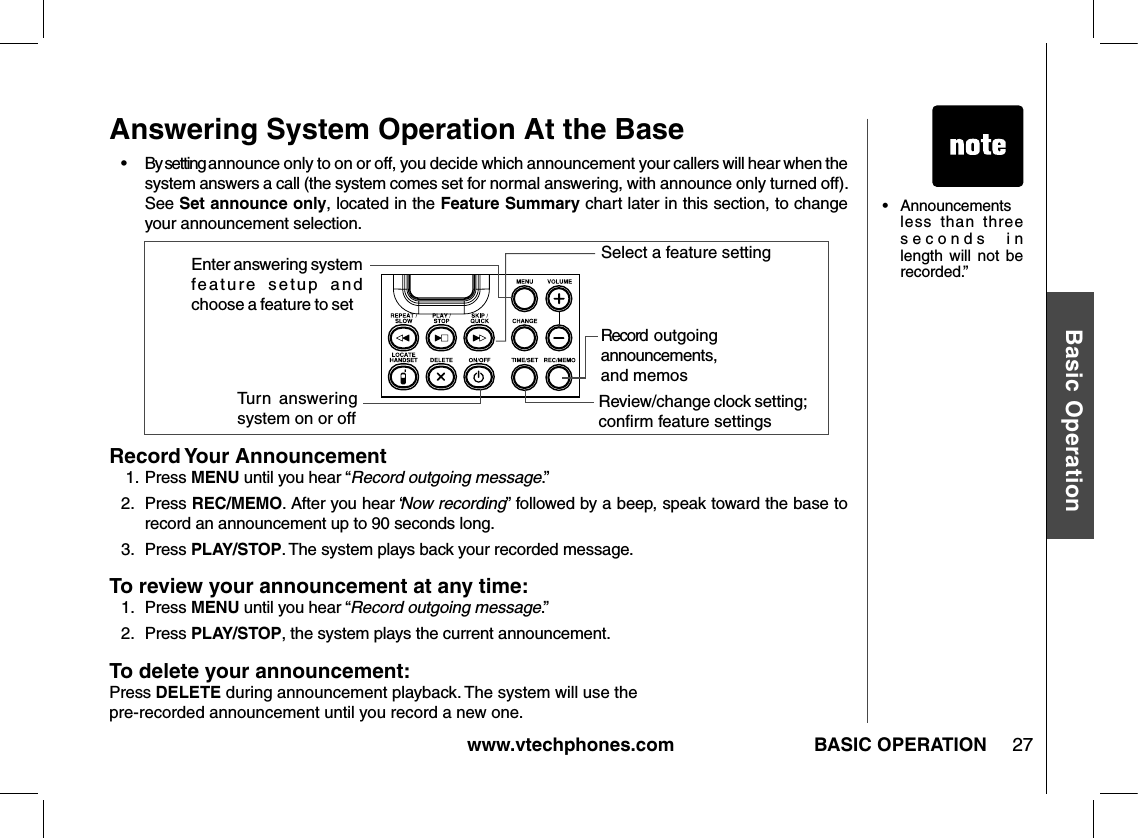 www.vtechphones.com 27Basic OperationBASIC OPERATIONAnswering System Operation At the Base•   By setting announce only to on or off, you decide which announcement your callers will hear when the system answers a call (the system comes set for normal answering, with announce only turned off). See Set announce only, located in the Feature Summary chart later in this section, to change your announcement selection.Record Your Announcement 1.  Press MENU until you hear “Record outgoing message.”2.  Press REC/MEMO. After you hear “Now recording” followed by a beep, speak toward the base to record an announcement up to 90 seconds long.3.   Press PLAY/STOP. The system plays back your recorded message.To review your announcement at any time:1.   Press MENU until you hear “ Record outgoing message.”2.   Press PLAY/STOP, the system plays the current announcement.To delete your announcement:Press DELETE during announcement playback. The system will use the pre-recorded announcement until you record a new one.Turn  answering system on or offRecord  outgoing announcements, and memosReview/change clock setting; conﬁrm feature settings             Enter answering system feature  setup  and choose a feature to set.....                                   Select a feature setting•  Announcements less  than  three seconds  in length  will  not  be recorded.”