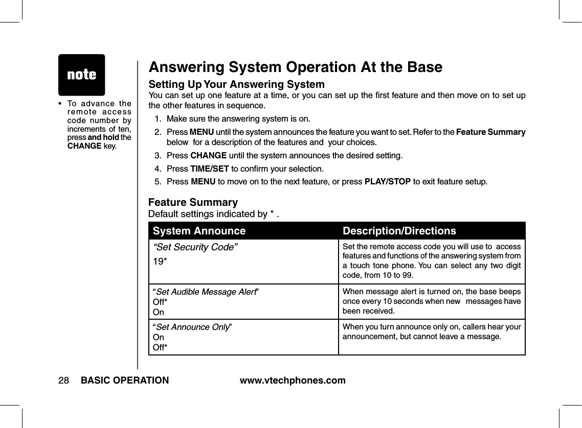 www.vtechphones.com28 BASIC OPERATIONAnswering System Operation At the BaseSetting Up Your Answering System You can set up one feature at a time, or you can set up the ﬁrst feature and then move on to set up the other features in sequence.1.  Make sure the answering system is on.2.  Press MENU until the system announces the feature you want to set. Refer to the Feature Summary below  for a description of the features and  your choices.3.  Press CHANGE until the system announces the desired setting.4.  Press TIME/SET to conﬁrm your selection.5.  Press MENU to move on to the next feature, or press PLAY/STOP to exit feature setup.Feature SummaryDefault settings indicated by * .System Announces: Description/Directions:“Set Security Code” 19*Set the remote access code you will use to  access features and functions of the answering system from a  touch  tone  phone. You  can  select  any  two  digit code, from 10 to 99.“Set Audible Message Alert” Off* OnWhen message alert is turned on, the base beeps once every 10 seconds when new   messages have been received.“Set Announce Only” On Off*When you turn announce only on, callers hear your announcement, but cannot leave a message.•  To  advance  the remote  access code  number  by increments of ten, press and hold the CHANGE key.
