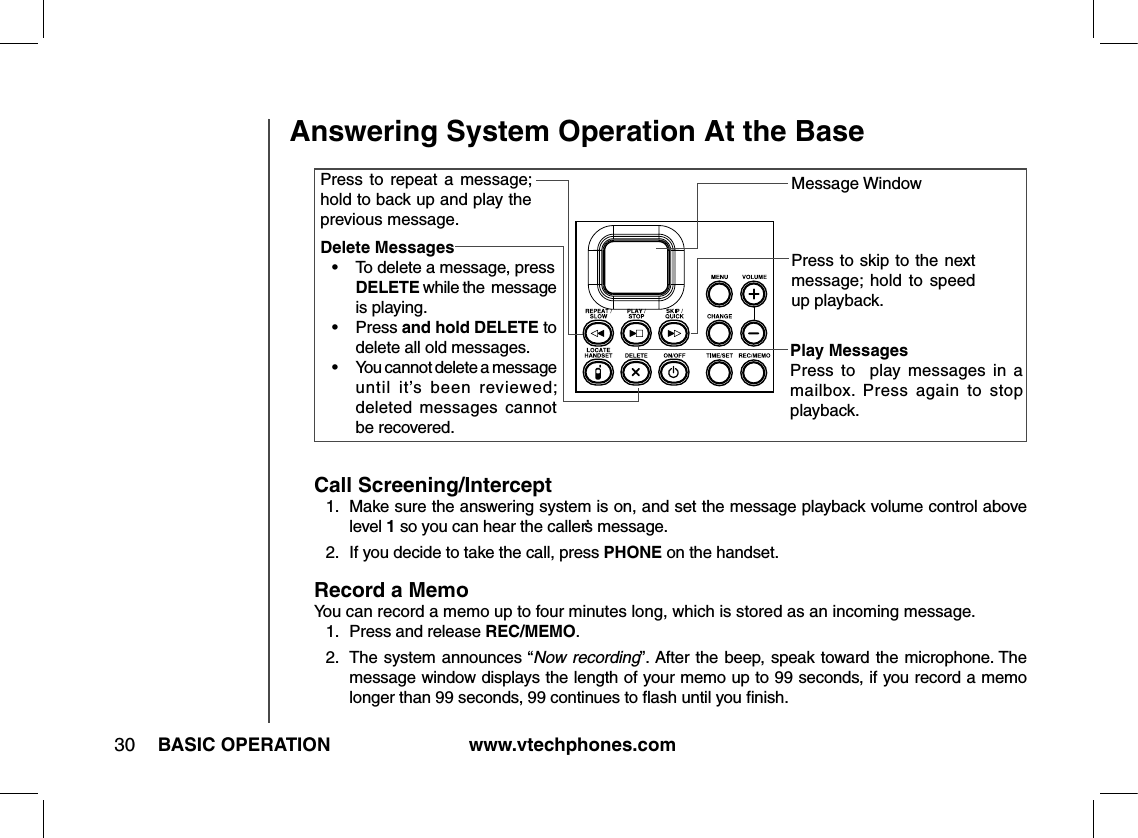 www.vtechphones.com30 BASIC OPERATIONAnswering System Operation At the BaseMessage WindowDelete Messages•   To delete a message, press  DELETE while the  message is playing.•    Press and hold DELETE to delete all old messages.•   You cannot delete a message until  it’s  been  reviewed; deleted  messages  cannot be recovered.Press  to  repeat  a  message; hold to back up and play the previous message.Play MessagesPress  to    play  messages  in  a mailbox.  Press  again  to  stop playback.Press to skip to the next message;  hold  to  speed up playback.Call Screening/Intercept1.   Make sure the answering system is on, and set the message playback volume control above level 1 so you can hear the caller’s message.2.   If you decide to take the call, press PHONE on the handset.Record a MemoYou can record a memo up to four minutes long, which is stored as an incoming message.1.  Press and release REC/MEMO.2.  The system announces “Now recording”. After the beep, speak toward the microphone. The message window displays the length of your memo up to 99 seconds, if you record a memo longer than 99 seconds, 99 continues to ﬂash until you ﬁnish.