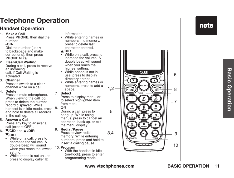 www.vtechphones.com 11Basic OperationBASIC OPERATIONTelephone Operation1,23,48791056Handset Operation1.   Make a Call   Press PHONE, then dial the number. -OR-  Dial the number (use v to backspace and make corrections), then press PHONE to call.2.   Flash/Call Waiting During a call, press to receive an incoming  call, if Call Waiting is activated.3.  Channel  Press to switch to a clear channel while on a call.4.   Delete Press to mute microphone.  When viewing the call log, press to delete the current record displayed. While handset is in idle mode, press and hold to delete all records in the call log.5.   Answer a Call  Press any key to answer a call (except OFF).6.   /CID and   /DIR   /CID•   While on a call, press to decrease the volume. A double beep will sound when you reach the lowest setting.•   While phone is not un use, press to display caller ID information.•   While entering names or numbers into memory, press to delete last character entered./DIR•  While on a call, press to increase the volume. A double beep will sound when you reach the highest setting.•  While phone is not in use, press to display directory entries.•  While entering names or numbers, press to add a space. 7.   Select Press to display menu, or to select highlighted item from menu.8.  Off During a call, press to hang up. While using menus, press to cancel an operation, back up, or exit the menu display9.   Redial/Pause Press to view redial memory. While entering numbers, press and hold to insert a dialing pause.10. Program•  With the handset in idle (on-hook), press to enter programming mode.
