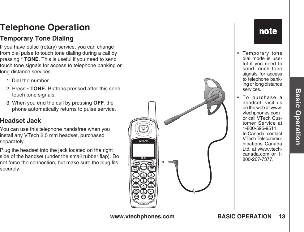 www.vtechphones.com 13Basic OperationBASIC OPERATIONTelephone OperationTemporary Tone DialingIf you have pulse (rotary) service, you can change from dial pulse to touch tone dialing during a call by pressing * TONE. This is useful if you need to send touch tone signals for access to telephone banking or long distance services.1. Dial the number.2.  Press * TONE. Buttons pressed after this send touch tone signals.3.  When you end the call by pressing OFF, the phone automatically returns to pulse service.Headset JackYou can use this telephone handsfree when you install any VTech 2.5 mm headset, purchased separately.Plug the headset into the jack located on the right side of the handset (under the small rubber ﬂap). Do not force the connection, but make sure the plug ﬁts securely.•    Temporary  tone dial  mode  is  use-ful  if  you  need to send  touch  tone signals  for access to telephone bank-ing or long distance services.•    T o  purch as e  a headset,  visit  us on the web at www.vtechphones.com  or call VTech Cus-tomer  Service  at 1-800-595-9511. In Canada, contact VTech Telecommu-nications  Canada Ltd. at www.vtech-canada.com  or  1-800-267-7377.