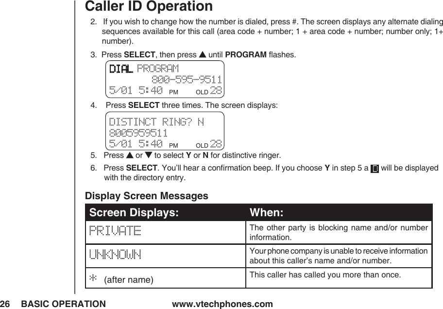 www.vtechphones.com26 BASIC OPERATIONCaller ID Operation2.   If you wish to change how the number is dialed, press #. The screen displays any alternate dialing sequences available for this call (area code + number; 1 + area code + number; number only; 1+ number).3.  Press SELECT, then press   until PROGRAM ﬂashes.4.    Press SELECT three times. The screen displays:5.   Press   or   to select Y or N for distinctive ringer.6.   Press SELECT. You’ll hear a conﬁrmation beep. If you choose Y in step 5 a   will be displayed     with the directory entry.DIAL PROGRAM 800-595-95115/01 5:40 PM         OLD 28 DISTINCT RING? N 80059595115/01 5:40 PM         OLD 28 Screen Displays: When:PRIVATE The other  party is  blocking name  and/or number information.UNKNOWN Your phone company is unable to receive information about this caller’s name and/or number.* (after name) This caller has called you more than once.Display Screen Messages