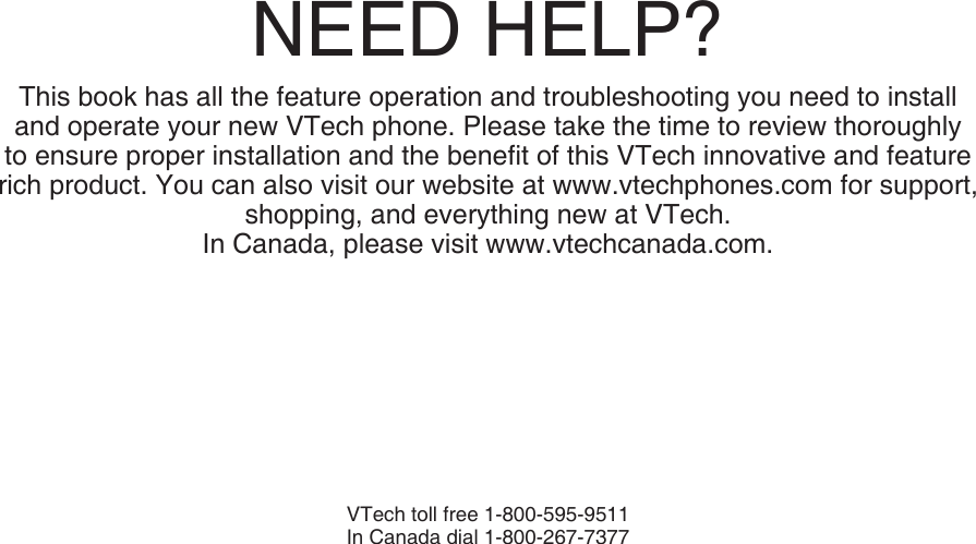 NEED HELP?This book has all the feature operation and troubleshooting you need to install and operate your new VTech phone. Please take the time to review thoroughly to ensure proper installation and the beneﬁt of this VTech innovative and feature rich product. You can also visit our website at www.vtechphones.com for support, shopping, and everything new at VTech. In Canada, please visit www.vtechcanada.com. VTech toll free 1-800-595-9511In Canada dial 1-800-267-7377