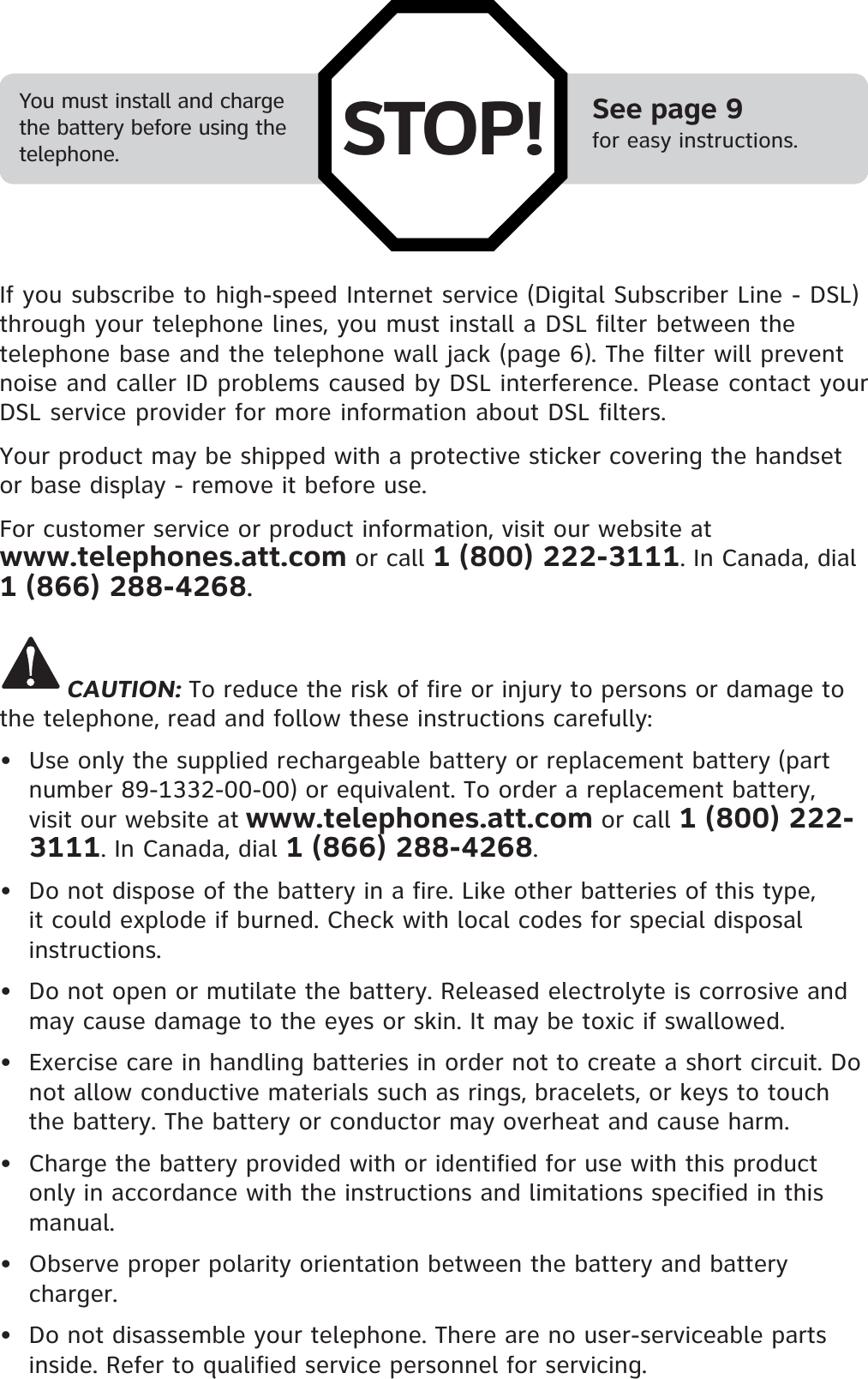 See page 9for easy instructions.You must install and charge the battery before using the telephone.If you subscribe to high-speed Internet service (Digital Subscriber Line - DSL) through your telephone lines, you must install a DSL filter between the telephone base and the telephone wall jack (page 6). The filter will prevent noise and caller ID problems caused by DSL interference. Please contact your DSL service provider for more information about DSL filters.Your product may be shipped with a protective sticker covering the handset or base display - remove it before use.For customer service or product information, visit our website at www.telephones.att.com or call 1 (800) 222-3111. In Canada, dial 1 (866) 288-4268.CAUTION: To reduce the risk of fire or injury to persons or damage to the telephone, read and follow these instructions carefully:•  Use only the supplied rechargeable battery or replacement battery (part number 89-1332-00-00) or equivalent. To order a replacement battery, visit our website at www.telephones.att.com or call 1 (800) 222-3111. In Canada, dial 1 (866) 288-4268.•  Do not dispose of the battery in a fire. Like other batteries of this type, it could explode if burned. Check with local codes for special disposal instructions.•  Do not open or mutilate the battery. Released electrolyte is corrosive and may cause damage to the eyes or skin. It may be toxic if swallowed.•  Exercise care in handling batteries in order not to create a short circuit. Do not allow conductive materials such as rings, bracelets, or keys to touch the battery. The battery or conductor may overheat and cause harm.•  Charge the battery provided with or identified for use with this product only in accordance with the instructions and limitations specified in this manual.•  Observe proper polarity orientation between the battery and battery charger.•  Do not disassemble your telephone. There are no user-serviceable parts inside. Refer to qualified service personnel for servicing.STOP!