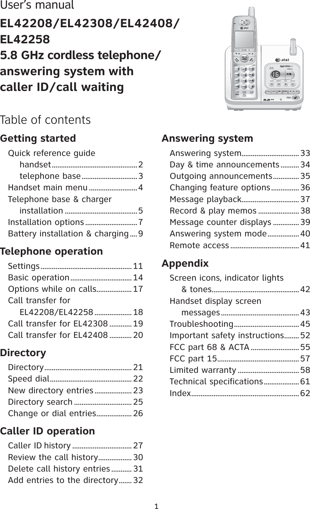 Getting startedQuick reference guide     handset ..............................................2     telephone base ..............................3Handset main menu ..........................4Telephone base &amp; charger      installation .......................................5Installation options ............................7Battery installation &amp; charging ....9Telephone operationSettings ................................................. 11Basic operation ................................. 14Options while on calls ................... 17 Call transfer for      EL42208/EL42258 .................... 18 Call transfer for EL42308 ............ 19 Call transfer for EL42408 ............ 20DirectoryDirectory ............................................... 21Speed dial ............................................ 22New directory entries .................... 23Directory search ............................... 25Change or dial entries ................... 26Caller ID operationCaller ID history ................................ 27Review the call history .................. 30Delete call history entries ........... 31Add entries to the directory ....... 32Answering systemAnswering system...............................33Day &amp; time announcements ..........34Outgoing announcements ..............35Changing feature options ...............36Message playback...............................37Record &amp; play memos ......................38Message counter displays ..............39Answering system mode .................40Remote access .....................................41AppendixScreen icons, indicator lights     &amp; tones ...............................................42Handset display screen      messages ..........................................43Troubleshooting ...................................45Important safety instructions ........52FCC part 68 &amp; ACTA ..........................55FCC part 15 ............................................57Limited warranty ................................. 58Technical specifications ................... 61Index ..........................................................621Table of contentsUser’s manualEL42208/EL42308/EL42408/EL422585.8 GHz cordless telephone/answering system with caller ID/call waitingRECORDANNC.REMOVEMENU / SELTRANSFER