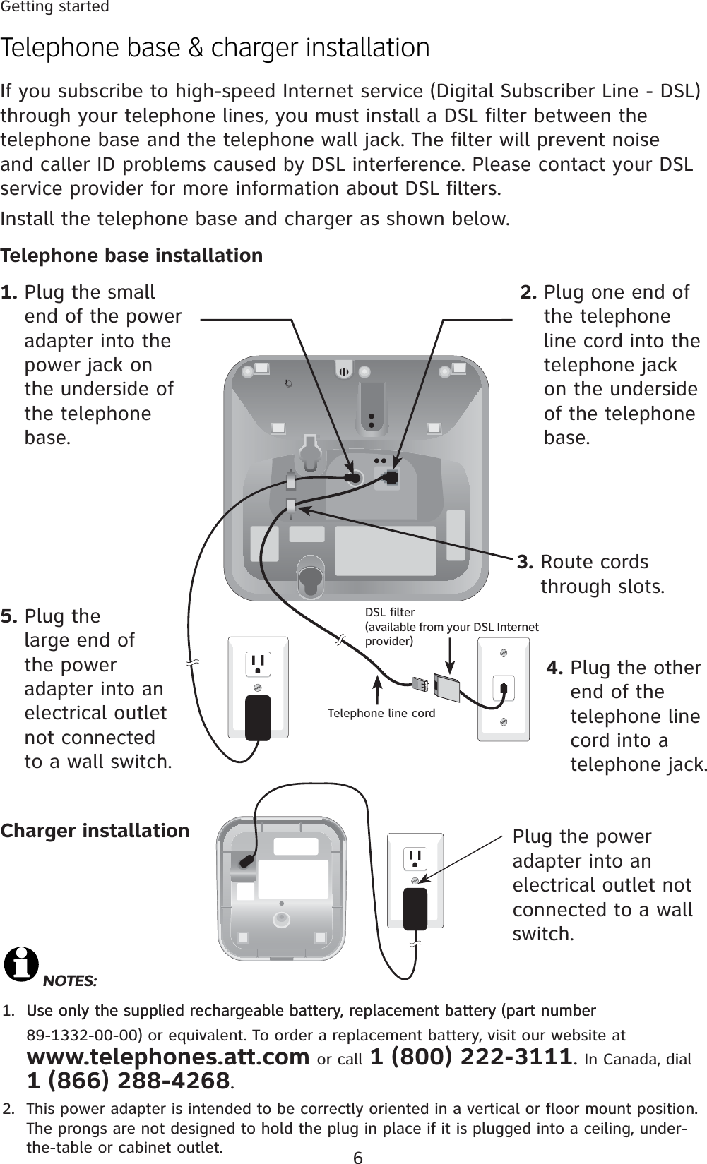 6Telephone base &amp; charger installationIf you subscribe to high-speed Internet service (Digital Subscriber Line - DSL) through your telephone lines, you must install a DSL filter between the telephone base and the telephone wall jack. The filter will prevent noise and caller ID problems caused by DSL interference. Please contact your DSL service provider for more information about DSL filters.Install the telephone base and charger as shown below.NOTES:1. Use only the supplied rechargeable battery, replacement battery (part numberUse only the supplied rechargeable battery, replacement battery (part number  89-1332-00-00) or equivalent. To order a replacement battery, visit our website at  www.telephones.att.com or call 1 (800) 222-3111. In Canada, dial  1 (866) 288-4268.2.  This power adapter is intended to be correctly oriented in a vertical or floor mount position. The prongs are not designed to hold the plug in place if it is plugged into a ceiling, under-the-table or cabinet outlet.Getting startedTelephone line cordDSL filter (available from your DSL Internet provider)4. Plug the other end of the telephone line cord into a telephone jack.5. Plug the large end of the power adapter into an electrical outlet not connected to a wall switch.3. Route cords through slots.2. Plug one end of the telephone line cord into the telephone jack on the underside of the telephone base.1. Plug the small end of the power adapter into the power jack on the underside of the telephone base.Plug the power adapter into an electrical outlet not connected to a wall switch.Charger installationTelephone base installation