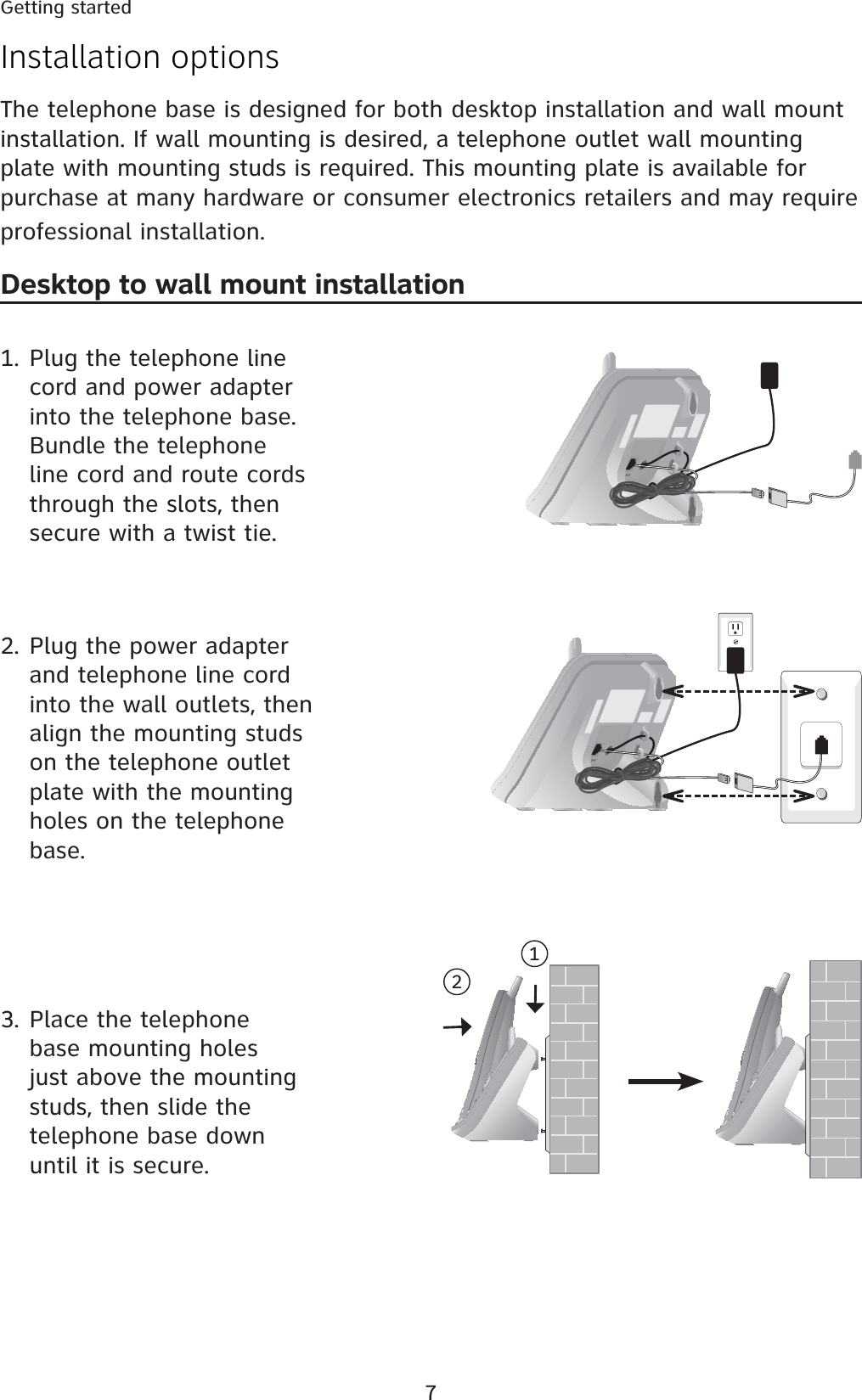 7Installation optionsThe telephone base is designed for both desktop installation and wall mount installation. If wall mounting is desired, a telephone outlet wall mounting plate with mounting studs is required. This mounting plate is available for purchase at many hardware or consumer electronics retailers and may require professional installation.Desktop to wall mount installation1. Plug the telephone line cord and power adapter into the telephone base. Bundle the telephone line cord and route cords through the slots, then secure with a twist tie.2. Plug the power adapter and telephone line cord into the wall outlets, then align the mounting studs on the telephone outlet plate with the mounting holes on the telephone base.3. Place the telephone base mounting holes just above the mounting studs, then slide the telephone base down until it is secure.12Getting started