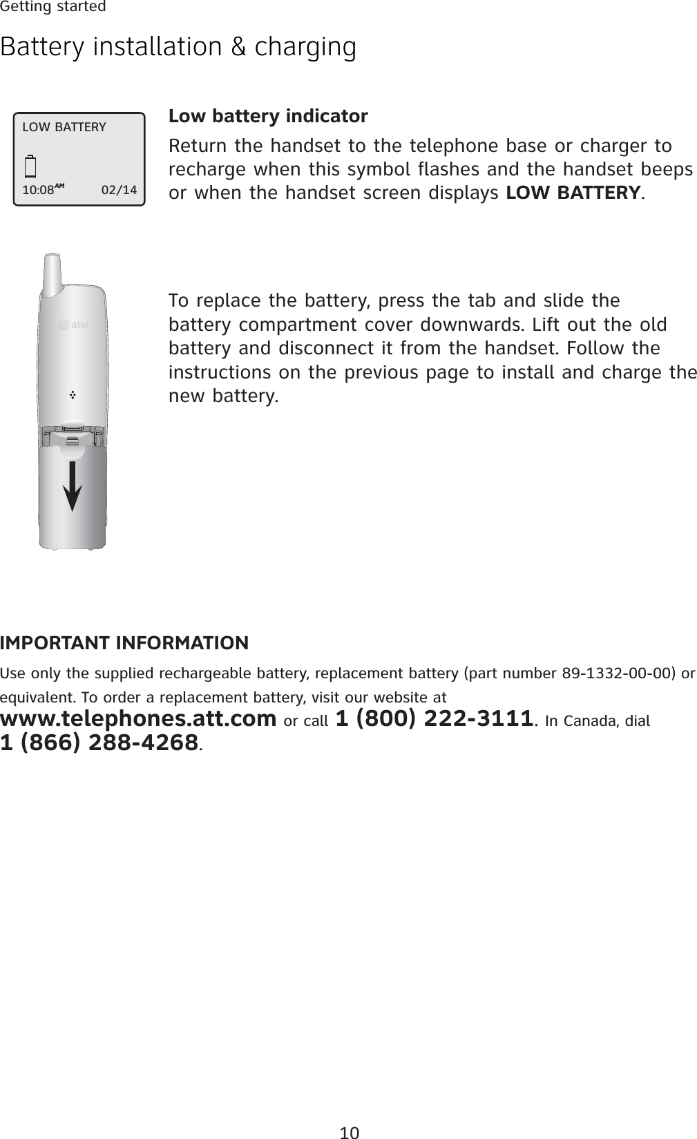 10Getting startedBattery installation &amp; chargingLow battery indicatorReturn the handset to the telephone base or charger to recharge when this symbol flashes and the handset beeps or when the handset screen displays LOW BATTERY.IMPORTANT INFORMATIONUse only the supplied rechargeable battery, replacement battery (part number 89-1332-00-00) or equivalent. To order a replacement battery, visit our website at  www.telephones.att.com or call 1 (800) 222-3111. In Canada, dial  1 (866) 288-4268.To replace the battery, press the tab and slide the battery compartment cover downwards. Lift out the old battery and disconnect it from the handset. Follow the instructions on the previous page to install and charge the new battery.LOW BATTERY10:08AM                   02/14