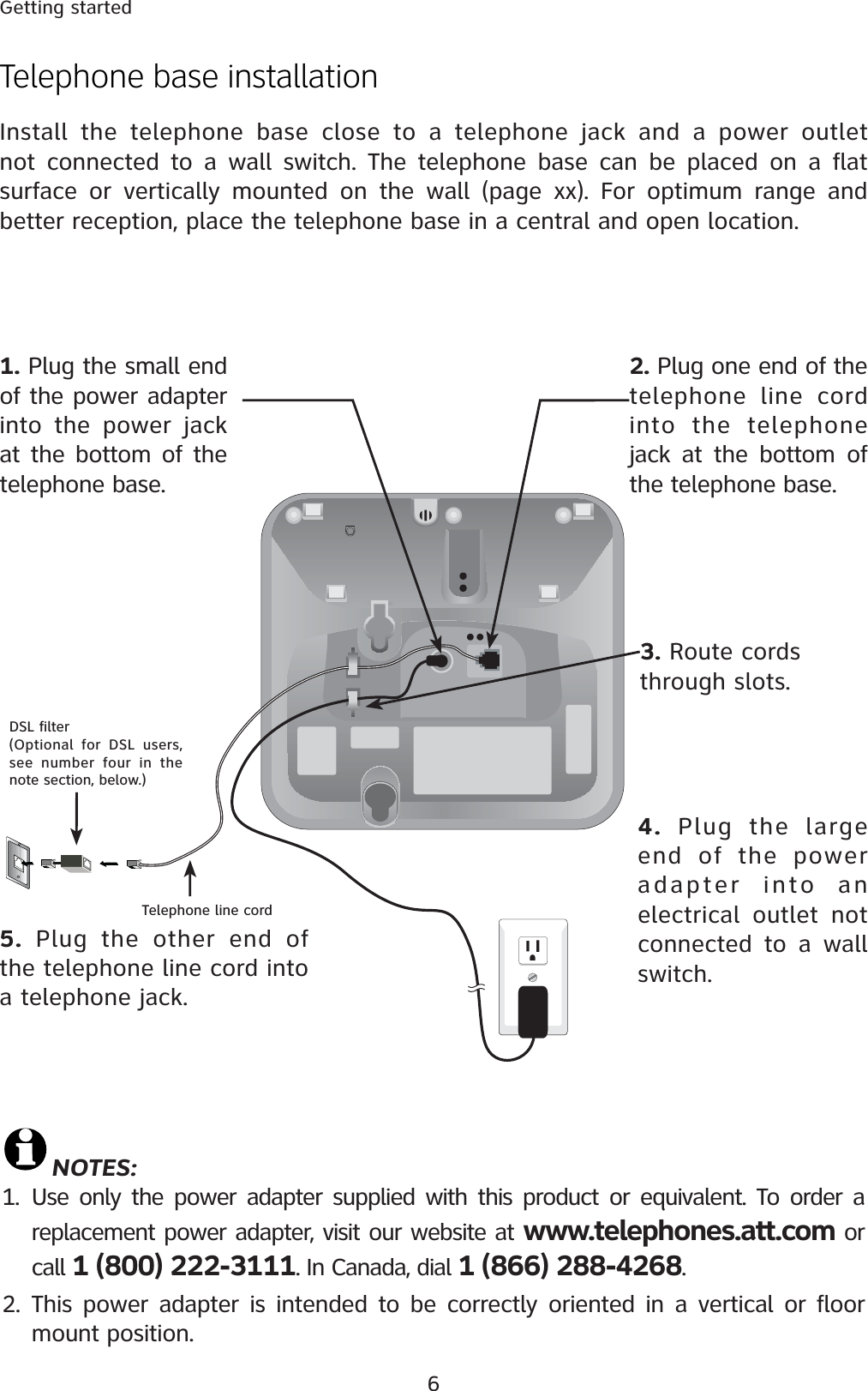 6Getting startedTelephone line cordDSL filter (Optional for DSL users, see number four in the note section, below.)Telephone base installationInstall the telephone base close to a telephone jack and a power outlet not connected to a wall switch. The telephone base can be placed on a flatsurface or vertically mounted on the wall (page xx). For optimum range and better reception, place the telephone base in a central and open location.5. Plug the other end of the telephone line cord into a telephone jack.4. Plug the large end of the power adapter into an electrical outlet not connected to a wall switch.3. Route cords through slots.2. Plug one end of the telephone line cord into the telephone jack at the bottom of the telephone base.1. Plug the small end of the power adapter into the power jack at the bottom of the telephone base.NOTES:1. Use only the power adapter supplied with this product or equivalent. To order a replacement power adapter, visit our website at www.telephones.att.com or call 1 (800) 222-3111. In Canada, dial 1 (866) 288-4268.2. This power adapter is intended to be correctly oriented in a vertical or floor mount position.