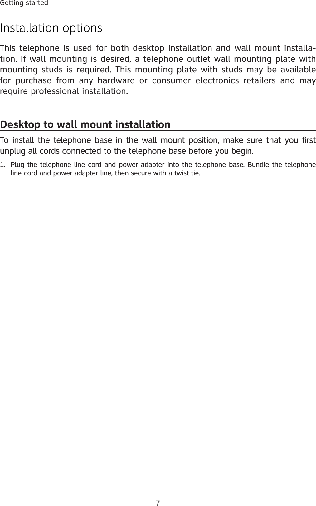 7Getting startedInstallation optionsThis telephone is used for both desktop installation and wall mount installa-tion. If wall mounting is desired, a telephone outlet wall mounting plate with mounting studs is required. This mounting plate with studs may be available for purchase from any hardware or consumer electronics retailers and may require professional installation.Desktop to wall mount installationTo install the telephone base in the wall mount position, make sure that you first unplug all cords connected to the telephone base before you begin.1. Plug the telephone line cord and power adapter into the telephone base. Bundle the telephone line cord and power adapter line, then secure with a twist tie.