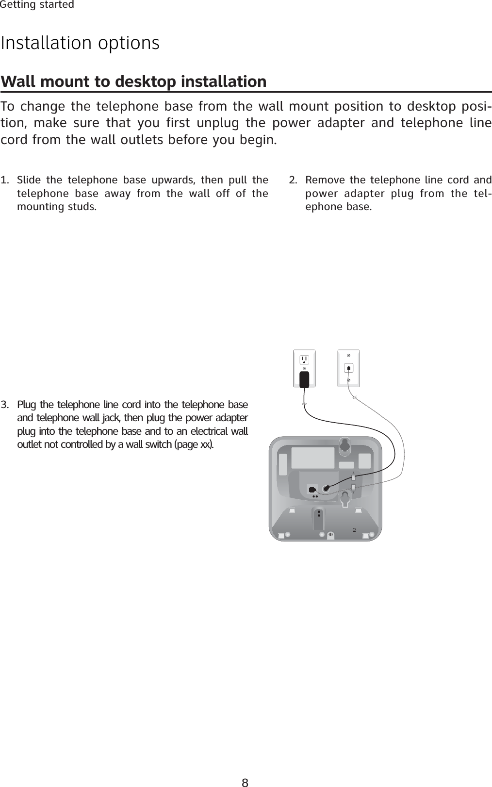 8Getting startedWall mount to desktop installationTo change the telephone base from the wall mount position to desktop posi-tion, make sure that you first unplug the power adapter and telephone line cord from the wall outlets before you begin.1. Slide the telephone base upwards, then pull the telephone base away from the wall off of the mounting studs.2. Remove the telephone line cord and power adapter plug from the tel-ephone base.3. Plug the telephone line cord into the telephone base and telephone wall jack, then plug the power adapter plug into the telephone base and to an electrical wall outlet not controlled by a wall switch (page xx).Installation options