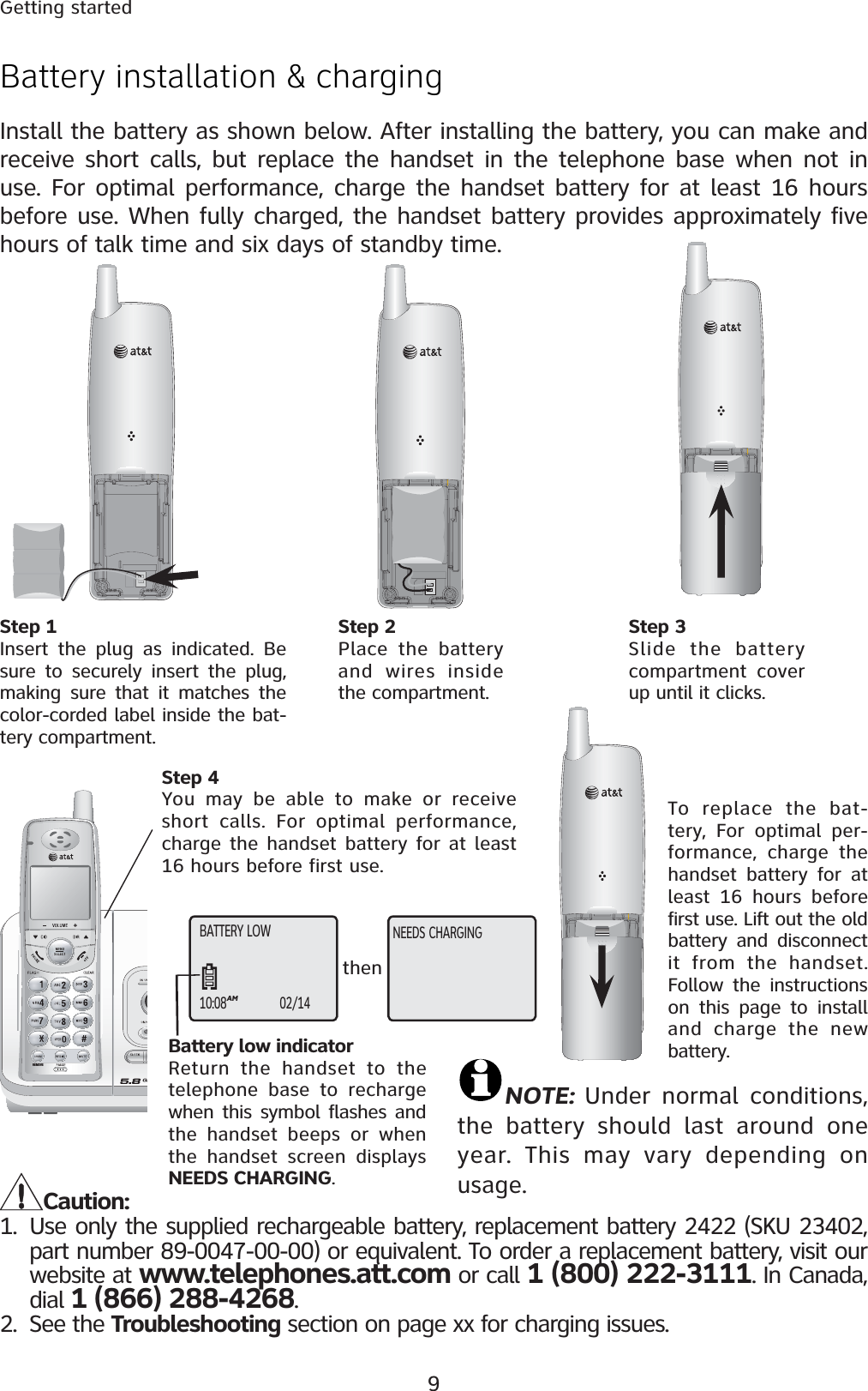 9Getting startedREMOVEBATTERY LOW10:08AM02/14NEEDS CHARGINGthenBattery installation &amp; chargingInstall the battery as shown below. After installing the battery, you can make and receive short calls, but replace the handset in the telephone base when not in use. For optimal performance, charge the handset battery for at least 16 hours before use. When fully charged, the handset battery provides approximately five hours of talk time and six days of standby time.Step 1Insert the plug as indicated. Be sure to securely insert the plug, making sure that it matches the color-corded label inside the bat-tery compartment.Step 4You may be able to make or receive short calls. For optimal performance, charge the handset battery for at least 16 hours before first use.Caution:1. Use only the supplied rechargeable battery, replacement battery 2422 (SKU 23402, part number 89-0047-00-00) or equivalent. To order a replacement battery, visit our website at www.telephones.att.com or call 1 (800) 222-3111. In Canada, dial 1 (866) 288-4268.2. See the Troubleshooting section on page xx for charging issues.To replace the bat-tery, For optimal per-formance, charge the handset battery for at least 16 hours before first use. Lift out the old battery and disconnect it from the handset.Follow the instructions on this page to install and charge the new battery.Step 3Slide the battery compartment cover up until it clicks.Battery low indicatorReturn the handset to the telephone base to recharge when this symbol flashes and the handset beeps or when the handset screen displays NEEDS CHARGING.Step 2Place the battery and wires inside the compartment.NOTE:  Under normal conditions, the battery should last around one year. This may vary depending on usage.