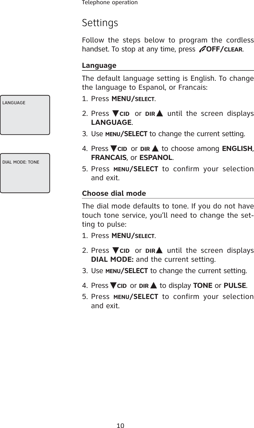 10Telephone operationSettingsFollow the steps below to program the cordless handset. To stop at any time, press   OFF/CLEAR.LanguageThe default language setting is English. To change the language to Espanol, or Francais:1. Press MENU/SELECT.2. Press  CID or  DIR  until the screen displays LANGUAGE.3. Use MENU/SELECTto change the current setting.4. Press  CID or DIR  to choose among ENGLISH,FRANCAIS, or ESPANOL.5. Press MENU/SELECT to confirm your selection and exit.Choose dial modeThe dial mode defaults to tone. If you do not have touch tone service, you’ll need to change the set-ting to pulse: 1. PressMENU/SELECT.2. Press CID or  DIR  until the screen displays DIAL MODE: and the current setting.3. UseMENU/SELECT to change the current setting.4. Press CID or DIR  to display TONE or PULSE.5. PressMENU/SELECT to confirm your selection and exit.LANGUAGEDIAL MODE: TONE