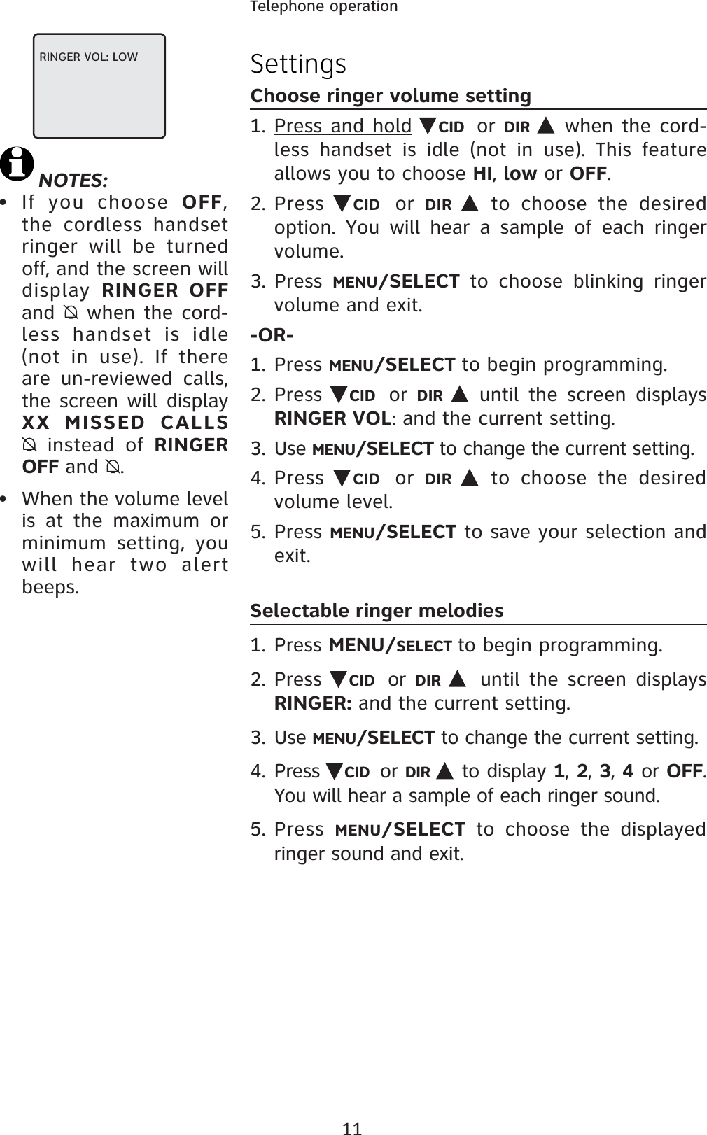 11Telephone operationNOTES:• If you choose OFF,the cordless handset ringer will be turned off, and the screen will display  RINGER OFF and  when the cord-less handset is idle (not in use). If there are un-reviewed calls, the screen will display XX MISSED CALLS  instead of RINGER OFF and .• When the volume level is at the maximum or minimum setting, you will hear two alert beeps.SettingsChoose ringer volume setting1. Press and hold CID or DIR  when the cord-less handset is idle (not in use). This feature allows you to choose HI,low or OFF.2. Press CID or  DIR  to choose the desired option. You will hear a sample of each ringer volume.3. Press MENU/SELECT to choose blinking ringer volume and exit.-OR-1. Press MENU/SELECT to begin programming.2. Press CID or DIR  until the screen displays RINGER VOL: and the current setting.3. Use MENU/SELECT to change the current setting.4. Press  CID or  DIR  to choose the desiredvolume level.5. Press MENU/SELECT to save your selection and exit.Selectable ringer melodies1. Press MENU/SELECT to begin programming.2. Press  CID or  DIR until the screen displays RINGER: and the current setting.3. Use MENU/SELECT to change the current setting.4. Press CID or DIR  to display 1, 2, 3, 4 or OFF.  You will hear a sample of each ringer sound.5. Press  MENU/SELECT to choose the displayed ringer sound and exit.RINGER VOL: LOW