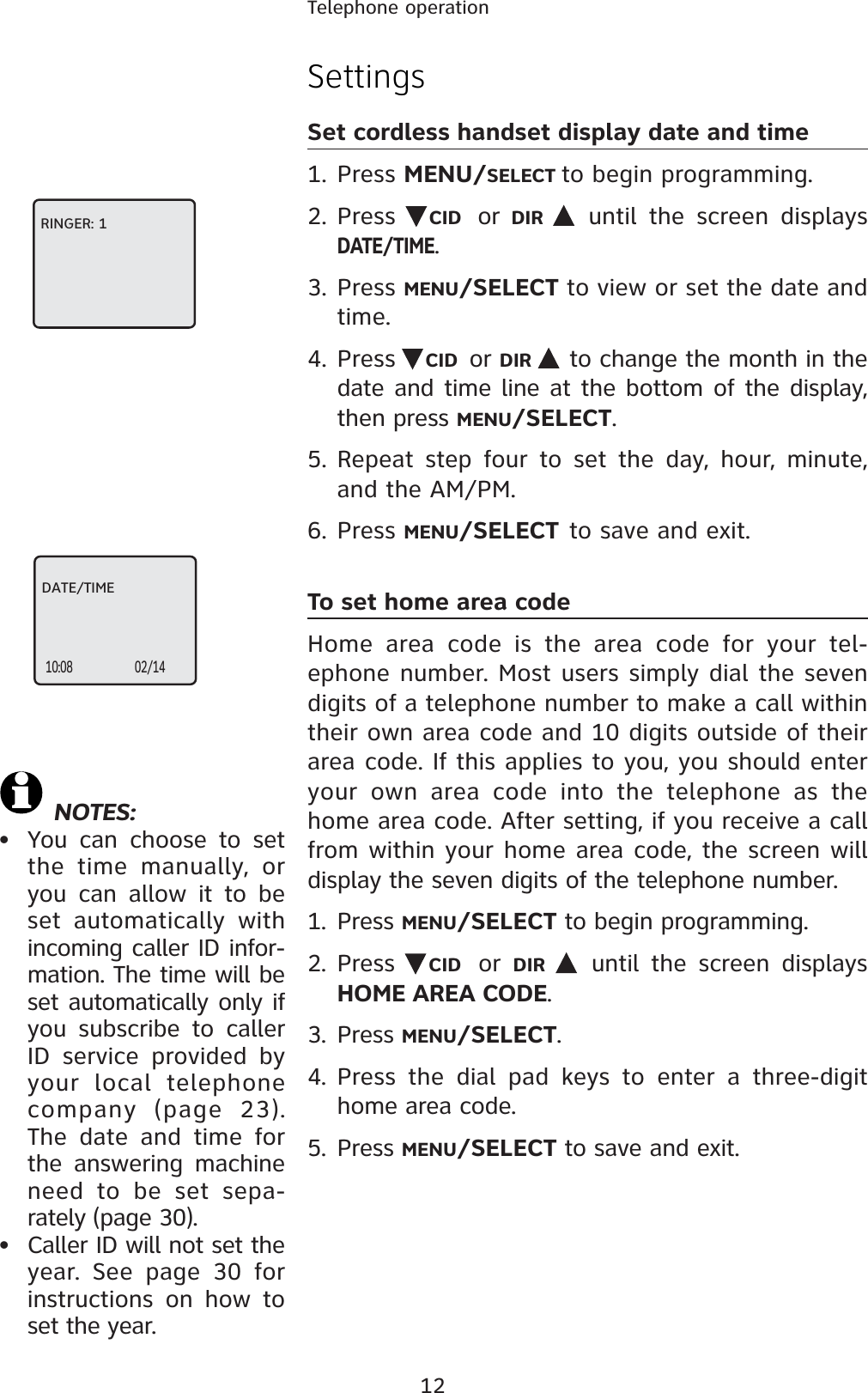 12Telephone operationSettingsSet cordless handset display date and time1. Press MENU/SELECT to begin programming.2. Press CID or  DIR  until the screen displays DATE/TIME.3. Press MENU/SELECT to view or set the date and time.4. Press CID or DIR  to change the month in the date and time line at the bottom of the display, then press MENU/SELECT.5. Repeat step four to set the day, hour, minute, and the AM/PM.6. Press MENU/SELECT to save and exit.To set home area codeHome area code is the area code for your tel-ephone number. Most users simply dial the seven digits of a telephone number to make a call within their own area code and 10 digits outside of their area code. If this applies to you, you should enter your own area code into the telephone as the home area code. After setting, if you receive a call from within your home area code, the screen will display the seven digits of the telephone number.1. Press MENU/SELECT to begin programming.2. Press  CID or  DIR  until the screen displays HOME AREA CODE.3. Press MENU/SELECT.4. Press the dial pad keys to enter a three-digit home area code.5. Press MENU/SELECT to save and exit.RINGER: 1DATE/TIME10:08 02/14 NOTES:• You can choose to set the time manually, or you can allow it to be set automatically with incoming caller ID infor-mation. The time will be set automatically only if you subscribe to caller ID service provided by your local telephone company (page 23). The date and time for the answering machine need to be set sepa-rately (page 30).• Caller ID will not set the year. See page 30 for instructions on how to set the year.