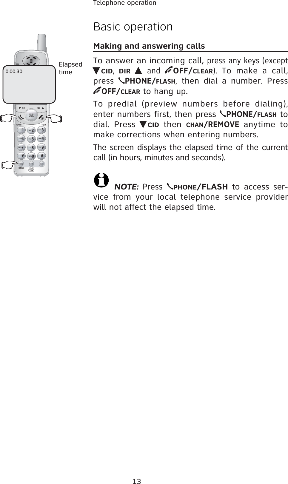 13Telephone operationREMOVEBasic operationMaking and answering callsTo answer an incoming call, press any keys (except CID, DIR and  OFF/CLEAR). To make a call, press PHONE/FLASH, then dial a number. Press OFF/CLEAR to hang up.To predial (preview numbers before dialing), enter numbers first, then press PHONE/FLASH to dial. Press  CID then CHAN/REMOVE anytime to make corrections when entering numbers.The screen displays the elapsed time of the current call (in hours, minutes and seconds). NOTE: Press  PHONE/FLASH to access ser-vice from your local telephone service provider will not affect the elapsed time. 0:00:30Elapsedtime