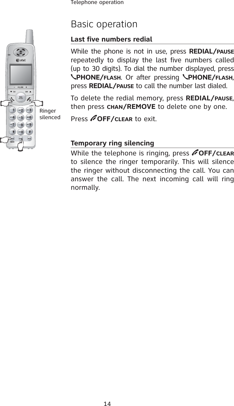 14Telephone operationREMOVEBasic operationLast five numbers redialWhile the phone is not in use, press REDIAL/PAUSErepeatedly to display the last five numbers called (up to 30 digits). To dial the number displayed, pressPHONE/FLASH. Or after pressing  PHONE/FLASH,press REDIAL/PAUSE to call the number last dialed.To delete the redial memory, press REDIAL/PAUSE,then press CHAN/REMOVE to delete one by one. Press  OFF/CLEAR to exit.Temporary ring silencingWhile the telephone is ringing, press  OFF/CLEARto silence the ringer temporarily. This will silence the ringer without disconnecting the call. You can answer the call. The next incoming call will ring normally.Ringersilenced