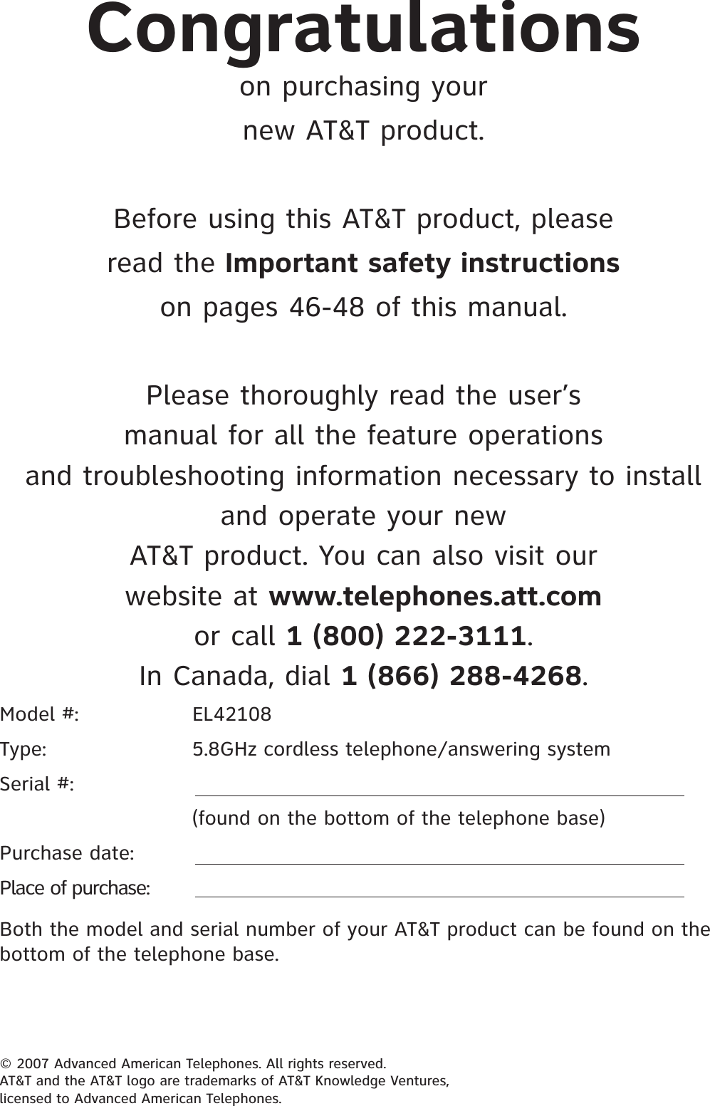 Model #:      EL42108Type:      5.8GHz cordless telephone/answering systemSerial #:      (found on the bottom of the telephone base)Purchase date:Place of purchase:Both the model and serial number of your AT&amp;T product can be found on the bottom of the telephone base.Congratulationson purchasing yournew AT&amp;T product.Before using this AT&amp;T product, pleaseread the Important safety instructionson pages 46-48 of this manual.Please thoroughly read the user’smanual for all the feature operationsand troubleshooting information necessary to installand operate your newAT&amp;T product. You can also visit ourwebsite at www.telephones.att.comor call 1 (800) 222-3111.In Canada, dial 1 (866) 288-4268.© 2007 Advanced American Telephones. All rights reserved.AT&amp;T and the AT&amp;T logo are trademarks of AT&amp;T Knowledge Ventures,licensed to Advanced American Telephones.