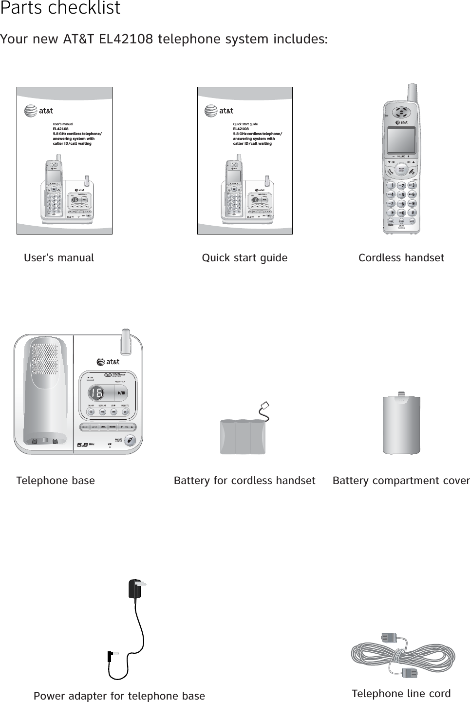 Parts checklistYour new AT&amp;T EL42108 telephone system includes:Telephone base Battery for cordless handsetPower adapter for telephone base Telephone line cordBattery compartment coverCordless handsetUser&apos;s manual Quick start guideUser’s manualEL421085.8 GHz cordless telephone/answering system withcaller ID/call waitingRECORDANNC.REMOVEQuick start guideEL421085.8 GHz cordless telephone/answering system withcaller ID/call waitingRECORDANNC.REMOVEREMOVERECORDANNC.