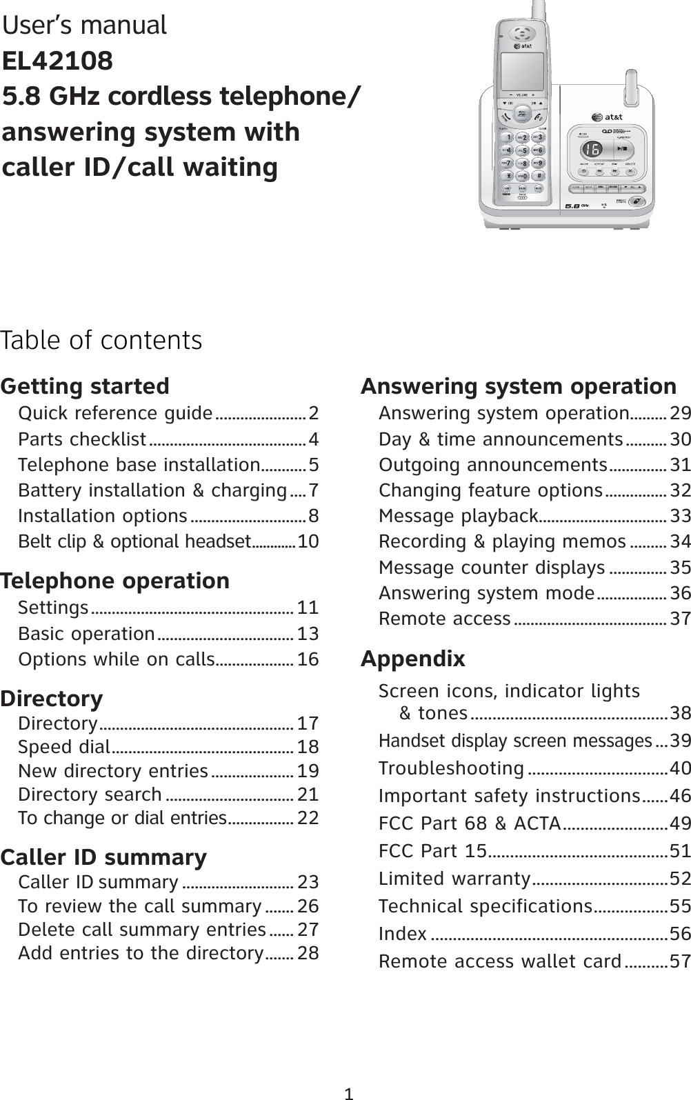 Getting startedQuick reference guide......................2Parts checklist......................................4Telephone base installation...........5Battery installation &amp; charging....7Installation options ............................8Belt clip &amp; optional headset............10Telephone operationSettings................................................. 11Basic operation................................. 13Options while on calls................... 16DirectoryDirectory............................................... 17Speed dial............................................ 18New directory entries .................... 19Directory search ............................... 21To change or dial entries................ 22Caller ID summaryCaller ID summary ........................... 23To review the call summary ....... 26Delete call summary entries ...... 27Add entries to the directory....... 28Answering system operationAnswering system operation.........29Day &amp; time announcements..........30Outgoing announcements..............31Changing feature options............... 32Message playback...............................33Recording &amp; playing memos .........34Message counter displays ..............35Answering system mode.................36Remote access .....................................37AppendixScreen icons, indicator lights    &amp; tones.............................................38Handset display screen messages...39Troubleshooting ................................40Important safety instructions......46FCC Part 68 &amp; ACTA........................49FCC Part 15.........................................51Limited warranty...............................52Technical specifications.................55Index ......................................................56Remote access wallet card..........571Table of contentsUser’s manualEL421085.8 GHz cordless telephone/answering system withcaller ID/call waitingRECORDANNC.REMOVE