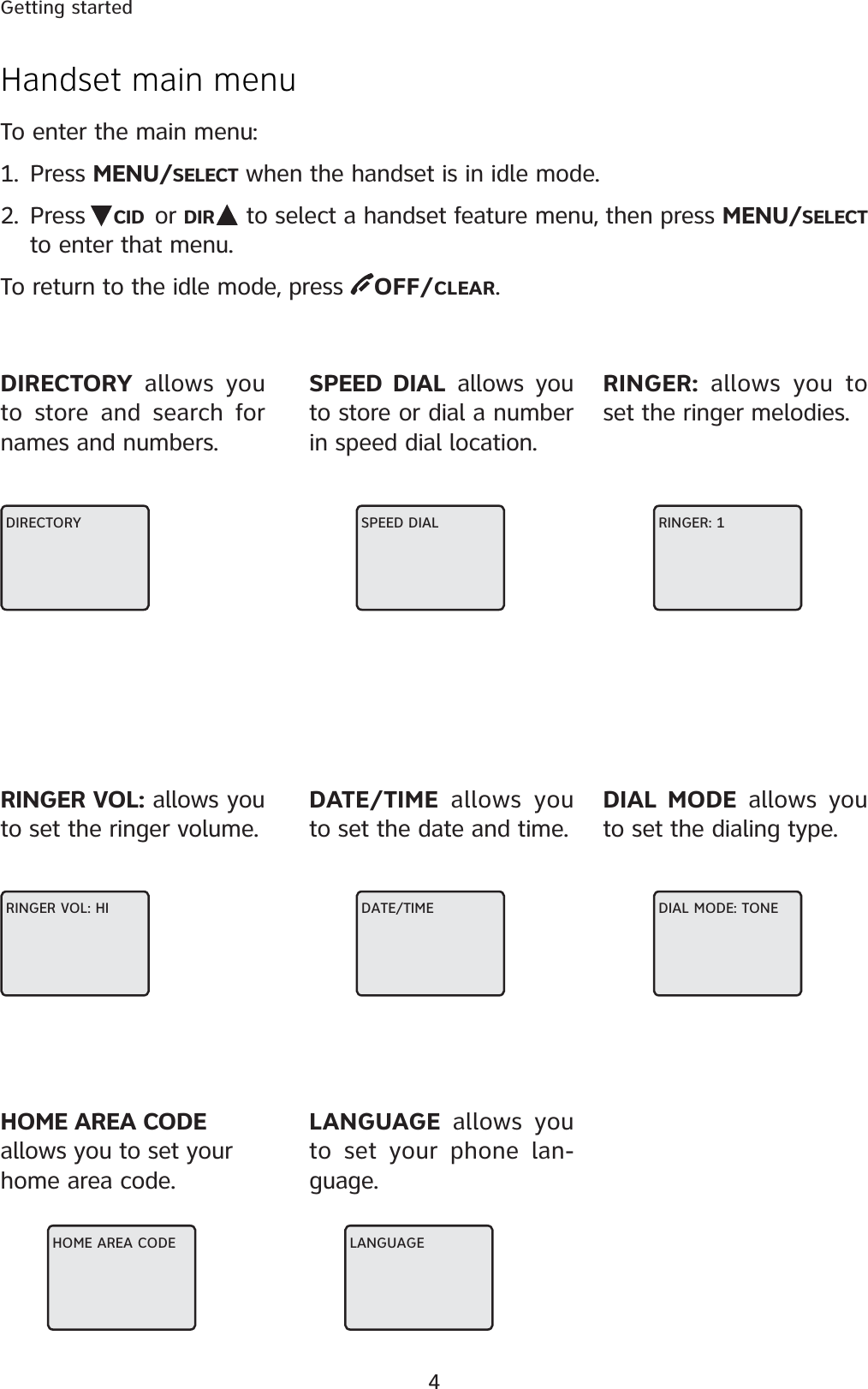 4Getting startedHandset main menu To enter the main menu:1. Press MENU/SELECT when the handset is in idle mode.2. Press  CID or DIR  to select a handset feature menu, then press MENU/SELECTto enter that menu.To return to the idle mode, press  OFF/CLEAR.DIRECTORYDIRECTORY allows you to store and search for names and numbers.SPEED DIAL allows you to store or dial a number in speed dial location.RINGER: allows you to set the ringer melodies.RINGER VOL: allows you to set the ringer volume.DATE/TIME allows you to set the date and time.DIAL MODE allows you to set the dialing type.RINGER: 1SPEED DIALHOME AREA CODEallows you to set your home area code.LANGUAGE allows you to set your phone lan-guage.DIAL MODE: TONEDATE/TIMERINGER VOL: HILANGUAGEHOME AREA CODE