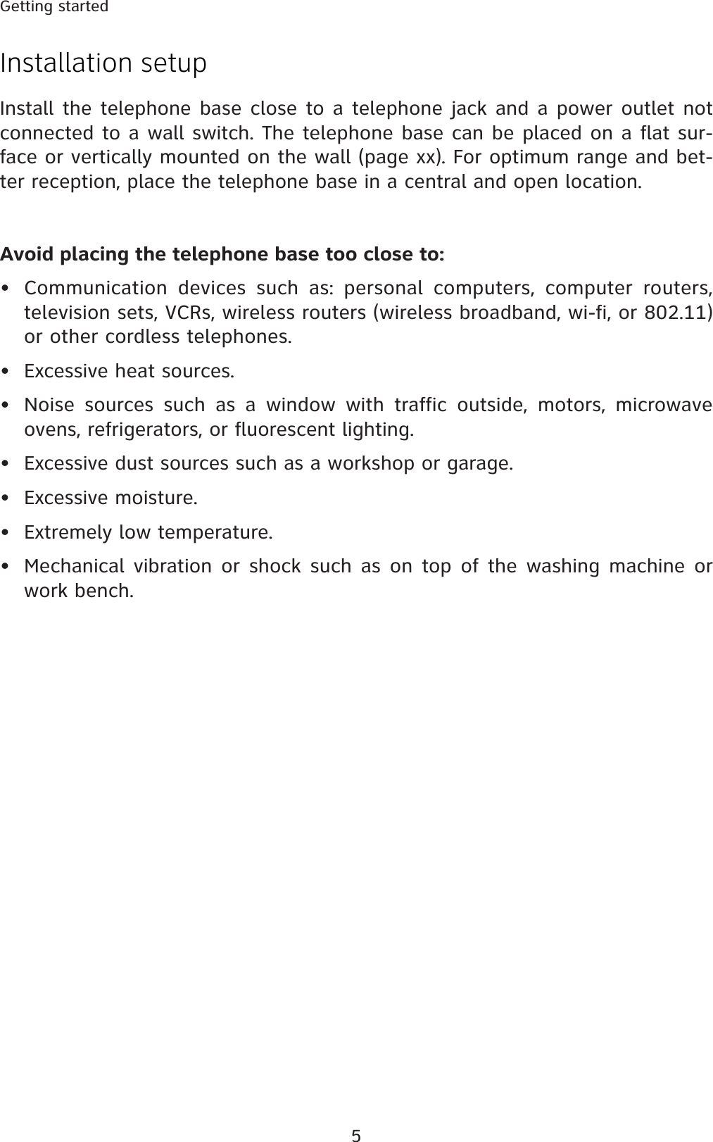 5Getting startedInstallation setupInstall the telephone base close to a telephone jack and a power outlet not connected to a wall switch. The telephone base can be placed on a flat sur-face or vertically mounted on the wall (page xx). For optimum range and bet-ter reception, place the telephone base in a central and open location.Avoid placing the telephone base too close to:• Communication devices such as: personal computers, computer routers, television sets, VCRs, wireless routers (wireless broadband, wi-fi, or 802.11) or other cordless telephones.• Excessive heat sources.• Noise sources such as a window with traffic outside, motors, microwave ovens, refrigerators, or fluorescent lighting.• Excessive dust sources such as a workshop or garage.• Excessive moisture.• Extremely low temperature.• Mechanical vibration or shock such as on top of the washing machine or work bench.