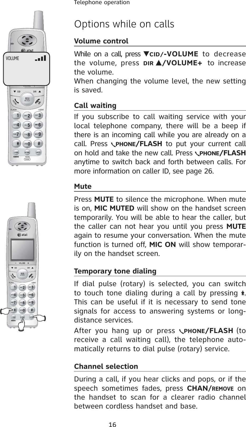 16Telephone operationREMOVEREMOVEOptions while on callsVolume controlWhile on a call, press  CID/-VOLUME to decrease the volume, press DIR /VOLUME+ to increase the volume.When changing the volume level, the new setting is saved. Call waitingIf you subscribe to call waiting service with your local telephone company, there will be a beep if there is an incoming call while you are already on a call. Press  PHONE/FLASH to put your current call on hold and take the new call. Press  PHONE/FLASHanytime to switch back and forth between calls. For more information on caller ID, see page 26.MutePress MUTE to silence the microphone. When mute is on, MIC MUTED will show on the handset screen temporarily. You will be able to hear the caller, but the caller can not hear you until you press MUTEagain to resume your conversation. When the mute function is turned off, MIC ON will show temporar-ily on the handset screen.Temporary tone dialingIf dial pulse (rotary) is selected, you can switch to touch tone dialing during a call by pressing *.This can be useful if it is necessary to send tone signals for access to answering systems or long-distance services.After you hang up or press  PHONE/FLASH (to receive a call waiting call), the telephone auto-matically returns to dial pulse (rotary) service.Channel selectionDuring a call, if you hear clicks and pops, or if the speech sometimes fades, press CHAN/REMOVE on the handset to scan for a clearer radio channel between cordless handset and base.VOLUME
