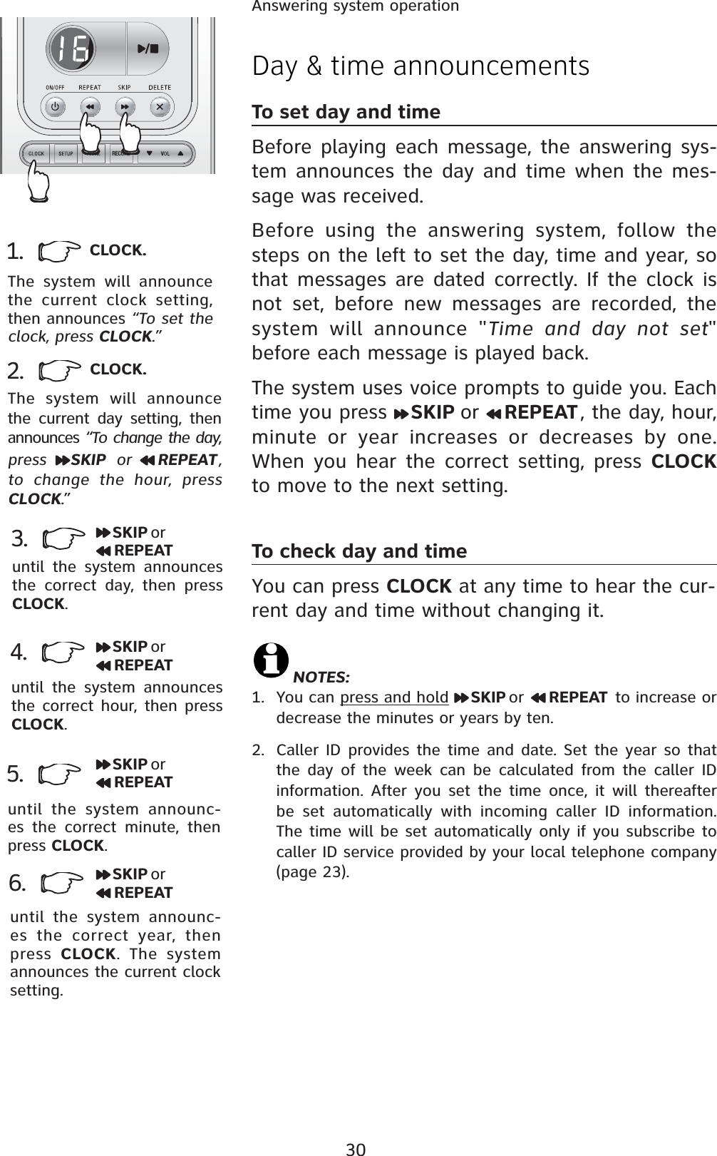 30Answering system operation1.  CLOCK.The system will announce the current clock setting, then announces “To set the clock, press CLOCK.”3. SKIP orREPEATuntil the system announces the correct day, then press CLOCK.2. CLOCK.The system will announce the current day setting, then announces “To change the day, press SKIP  or  REPEAT ,to change the hour, press CLOCK.”4.until the system announces the correct hour, then press CLOCK.until the system announc-es the correct minute, then press CLOCK.5.6.until the system announc-es the correct year, then press  CLOCK. The system announces the current clock setting.SKIP orREPEATSKIP orREPEATSKIP orREPEATDay &amp; time announcementsTo set day and timeBefore playing each message, the answering sys-tem announces the day and time when the mes-sage was received. Before using the answering system, follow the steps on the left to set the day, time and year, so that messages are dated correctly. If the clock is not set, before new messages are recorded, the system will announce &quot;Time and day not set&quot;before each message is played back.The system uses voice prompts to guide you. Each time you press  SKIP or REPEAT, the day, hour, minute or year increases or decreases by one.  When you hear the correct setting, press CLOCKto move to the next setting.To check day and timeYou can press CLOCK at any time to hear the cur-rent day and time without changing it.NOTES:1. You can press and hold SKIP or REPEAT to increase or decrease the minutes or years by ten.2. Caller ID provides the time and date. Set the year so that the day of the week can be calculated from the caller ID information. After you set the time once, it will thereafter be set automatically with incoming caller ID information. The time will be set automatically only if you subscribe to caller ID service provided by your local telephone company (page 23).RECORDANNC.