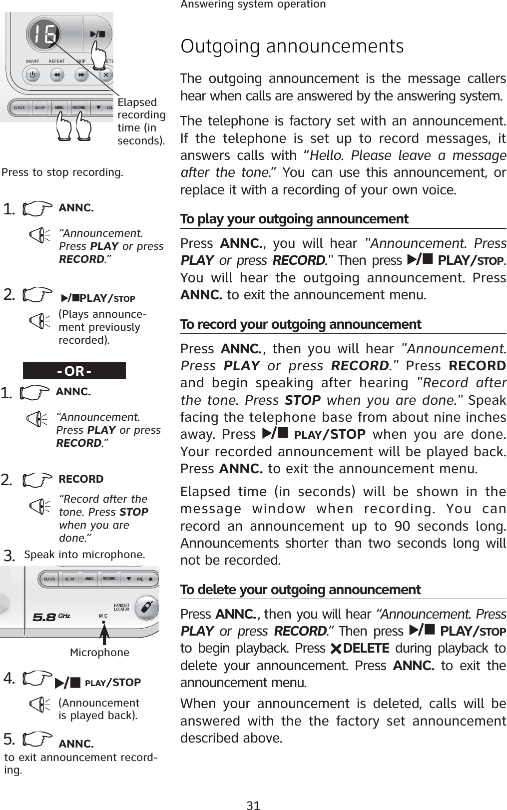 31Answering system operationRECORDANNC.RECORDANNC.Outgoing announcementsThe outgoing announcement is the message callers hear when calls are answered by the answering system.The telephone is factory set with an announcement. If the telephone is set up to record messages, it answers calls with “Hello. Please leave a message after the tone.” You can use this announcement, or replace it with a recording of your own voice.To play your outgoing announcementPress  ANNC., you will hear &quot;Announcement. Press PLAY or press RECORD.&quot; Then press  PLAY/STOP.You will hear the outgoing announcement. Press ANNC. to exit the announcement menu. To record your outgoing announcementPress ANNC. , then you will hear &quot;Announcement. Press  PLAY or press RECORD.&quot; Press RECORDand begin speaking after hearing &quot;Record after the tone. Press STOP when you are done.&quot; Speak facing the telephone base from about nine inches away. Press  PLAY/STOP when you are done. Your recorded announcement will be played back. Press ANNC. to exit the announcement menu.Elapsed time (in seconds) will be shown in the message window when recording. You can record an announcement up to 90 seconds long. Announcements shorter than two seconds long will not be recorded.To delete your outgoing announcementPress ANNC.  , then you will hear “Announcement. Press PLAY or press RECORD.” Then press  PLAY/STOPto begin playback. Press  DELETE during playback to delete your announcement. Press ANNC. to exit the announcement menu.When your announcement is deleted, calls will be answered with the the factory set announcement described above.1. ANNC.“Announcement. Press PLAY or press RECORD.”2.(Plays announce-ment previously recorded).-OR-PLAY/STOPElapsedrecording time (in seconds).Press to stop recording.2. RECORD“Record after the tone. Press STOPwhen you are done.”3.4.(Announcement is played back).Speak into microphone.MicrophonePLAY/STOP5. ANNC.to exit announcement record-ing.1. ANNC.“Announcement. Press PLAY or press RECORD.”